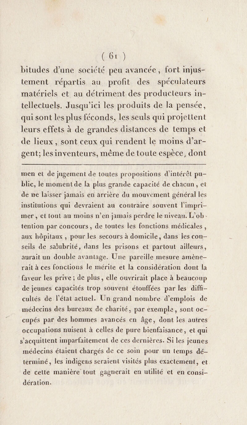 ; ( 61 ) bitudes d?une société peu avancée, fort injus¬ tement répartis au profit des spéculateurs matériels et au détriment des producteurs in¬ tellectuels. Jusqu’ici les produits de la pensée, qui sont les plus féconds, les seuls qui projettent leurs effets à de grandes distances de temps et de lieux, sont ceux qui rendent le moins d’ar¬ gent; les inventeurs, même de toute espèce, dont men ei de jugement de toutes propositions d’intérêt pu¬ blic, le moment de la plus grande capacité de chacun , et de ne laisser jamais en arrière du mouvement général les institutions qui devraient au contraire souvent h impri¬ mer , et tout au moins n’en jamais perdre le niveau. L’ob¬ tention par concours , de toutes les fonctions médicales , aux hôpitaux , pour les secours à domicile, dans les con¬ seils de salubrité, dans les prisons et partout ailleurs, aurait un double avantage. Une pareille mesure amène¬ rait à ces fonctions le mérite et la considération dont la faveur les prive ; de plus, elle ouvrirait place à beaucoup de jeunes capacités trop souvent étouffées par les diffi¬ cultés de 1 état actuel. Un grand nombre d’emplois de médecins des bureaux de charité, par exemple, sont oc¬ cupés par des hommes avancés en âge, dont les autres occupations nuisent à celles de pure bienfaisance, et qui s’acquittent imparfaitement de ces dernières. Si les jeunes médecins étaient chargés de ce soin pour un temps dé¬ terminé, les indigens seraient visités plus exactement, et de celte manière tout gagnerait en utilité et en consi¬ dération.