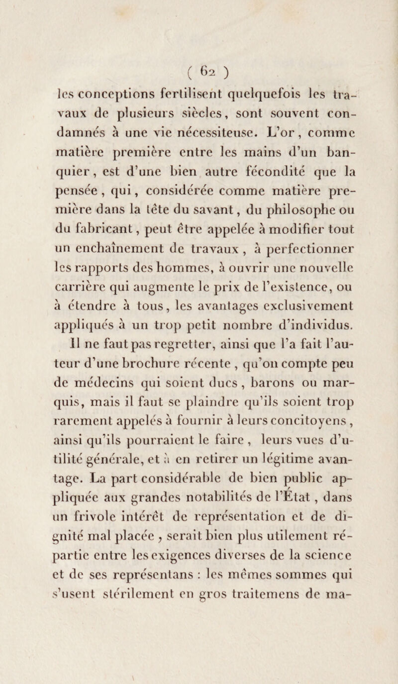 les conceptions fertilisent quelquefois les tra¬ vaux de plusieurs siècles, sont souvent con¬ damnes à une vie nécessiteuse. L’or, comme matière première entre les mains d’un ban¬ quier , est d’une bien autre fécondité que la pensée , qui, considérée comme matière pre¬ mière dans la tète du savant, du philosophe ou du fabricant, peut être appelée à modifier tout un enchaînement de travaux , à perfectionner les rapports des hommes, à ouvrir une nouvelle carrière qui augmente le prix de l’existence, ou à étendre à tous, les avantages exclusivement appliqués à un trop petit nombre d’individus. 11 ne faut pas regretter, ainsi que l’a fait l’au¬ teur d’une brochure récente , qu’on compte peu de médecins qui soient ducs, barons ou mar¬ quis, mais il faut se plaindre qu’ils soient trop rarement appelés à fournir à leurs concitoyens , ainsi qu’ils pourraient le faire , leurs vues d’u¬ tilité générale, et à en retirer un légitime avan¬ tage. La part considérable de bien public ap¬ pliquée aux grandes notabilités de l’Etat , dans un frivole intérêt de représentation et de di¬ gnité mal placée y serait bien plus utilement ré¬ partie entre les exigences diverses de la science et de ses représentans : les mêmes sommes qui s’usent stérilement en gros traitemens de ma- \