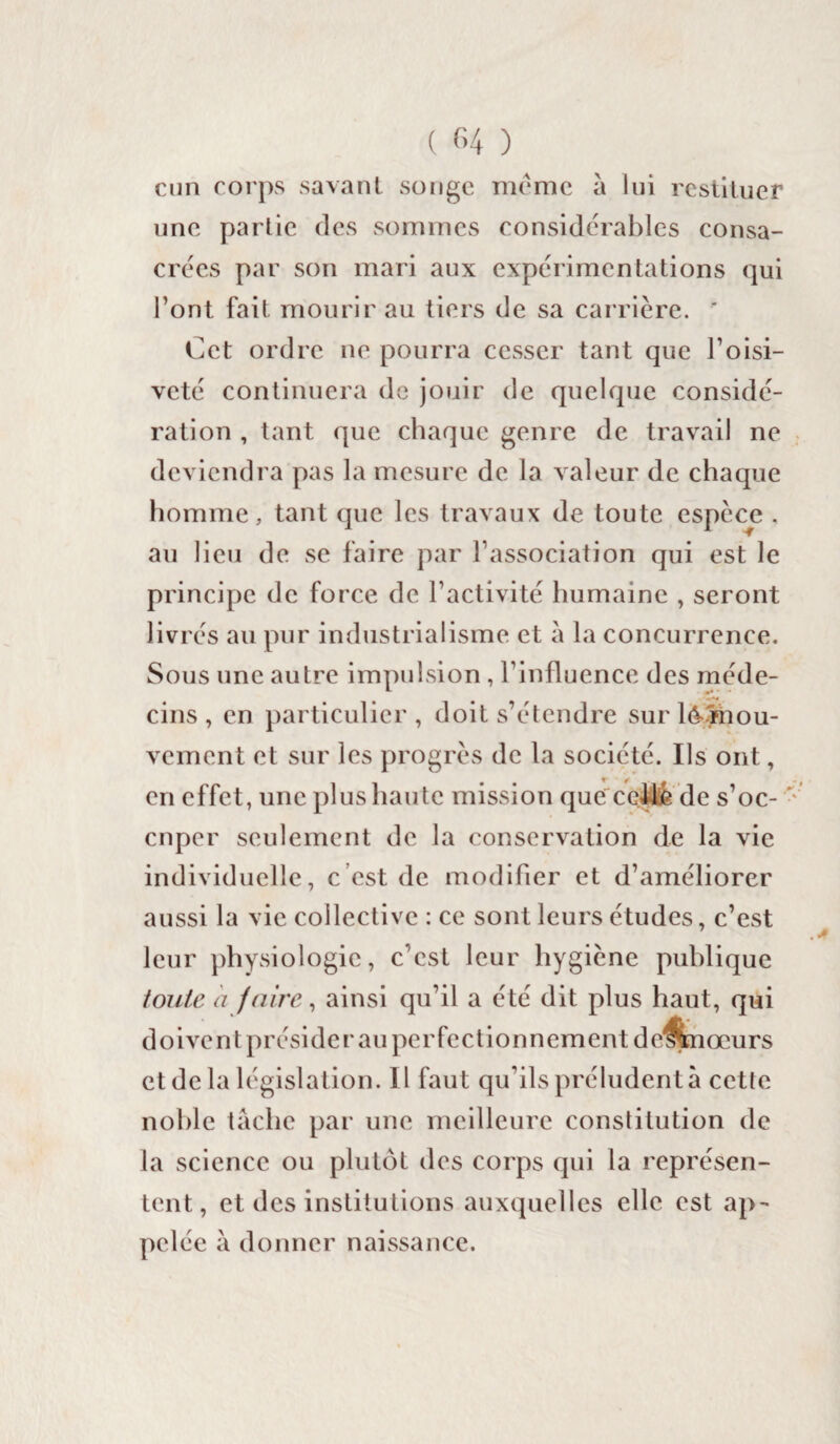 cun corps savant songe meme à lui restituer une partie fies sommes considérables consa¬ crées par son mari aux expérimentations qui l’ont fait mourir au tiers de sa carrière. Cet ordre ne pourra cesser tant que l’oisi¬ veté continuera de jouir de quelque considé¬ ration , tant que chaque genre de travail ne deviendra pas la mesure de la valeur de chaque homme, tant que les travaux de toute espece . au lieu de se faire par l’association qui est le principe de force de l’activité humaine , seront livrés au pur industrialisme et à la concurrence. Sous une autre impulsion , l’influence des méde¬ cins , en particulier, doit s’étendre sur lé-mou¬ vement et sur les progrès de la société. Us ont, en effet, une plus haute mission que celle de s’oc¬ cuper seulement de la conservation de la vie individuelle, c est de modifier et d’améliorer aussi la vie collective : ce sont leurs études, c’est leur physiologie, c’est leur hygiène publique toute a faire, ainsi qu’il a été dit plus haut, qui doivent présider au perfectionnement de^fcnœurs et de la législation. Il faut qu’ils préludent à cette noble tâche par une meilleure constitution de la science ou plutôt des corps qui la représen¬ tent, et des institutions auxquelles elle est ap¬ pelée à donner naissance.