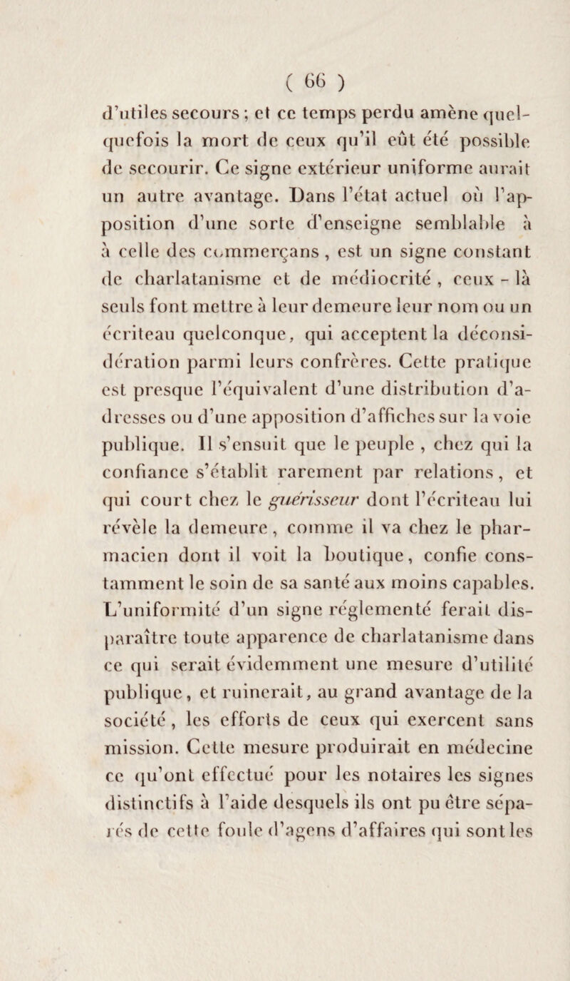 d’utiles secours ; et ce temps perdu amène quel¬ quefois la mort de ceux qu’il eût été possible de secourir. Ce signe extérieur uniforme aurait un autre avantage. Dans l’état actuel où l’ap¬ position d’une sorte d’enseigne semblable à à celle d es commerçans, est un signe constant de charlatanisme et de médiocrité , ceux - là seuls font mettre à leur demeure leur nom ou un écriteau quelconque, qui acceptent la déconsi¬ dération parmi leurs confrères. Cette pratique est presque l’équivalent d’une distribution d’a¬ dresses ou d’une apposition d’affiches sur la voie publique. Il s’ensuit que le peuple , chez qui la confiance s’établit rarement par relations, et qui court chez le guérisseur dont l’écriteau lui révèle la demeure, comme il va chez le phar¬ macien dont il voit la boutique, confie cons¬ tamment le soin de sa santé aux moins capables. L’uniformité d’un signe réglementé ferait dis¬ paraître toute apparence de charlatanisme dans ce qui serait évidemment une mesure d’utilité publique, et ruinerait, au grand avantage de la société , les efforts de ceux qui exercent sans mission. Cette mesure produirait en médecine ce qu’ont effectué pour les notaires les signes distinctifs à l’aide desquels ils ont pu être sépa¬ rés de cette foule d’agens d’affaires qui sont les