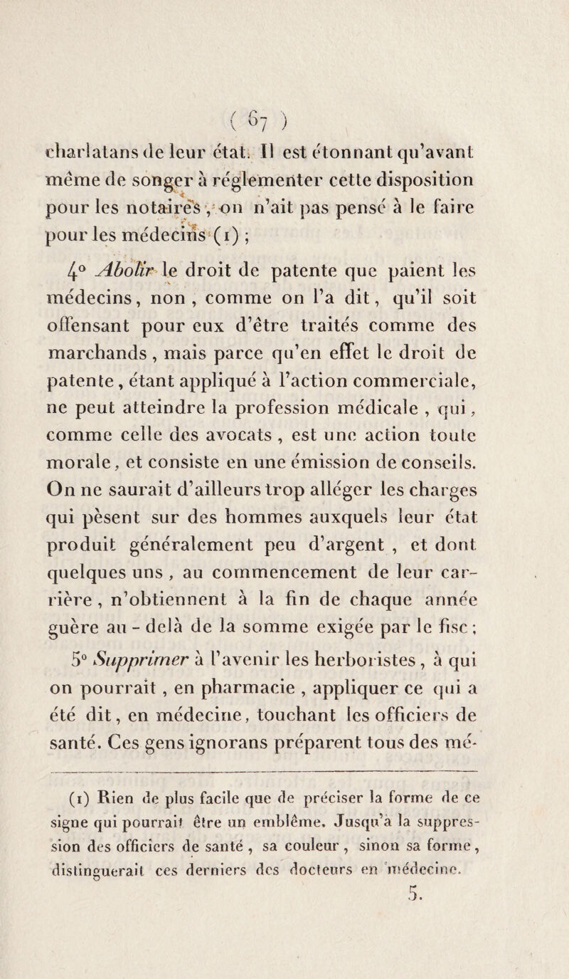 charlatans de leur étati II est étonnant qu’avant meme de songer à réglementer cette disposition pour les notaires , on n’ait pas pensé a le faire ir i pour les médecins (i) ; 4° Abolir le droit de patente que paient les médecins, non , comme on l’a dit, qu’il soit offensant pour eux d’étre traités comme des marchands, mais parce qu’en effet le droit de patente, étant appliqué à l’action commerciale, ne peut atteindre la profession médicale , qui, comme celle des avocats , est une action toute morale, et consiste en une émission de conseils. On ne saurai t d’ailleurs trop alléger les charges qui pèsent sur des hommes auxquels leur état produit généralement peu d’argent , et dont quelques uns , au commencement de leur car¬ rière , n’obtiennent à la fin de chaque année guère au - delà de la somme exigée par le fisc ; 5° Supprimer à l’avenir les herboristes , à qui on pourrait , en pharmacie , appliquer ce qui a été dit, en médecine, touchant les officiers de santé. Ces gensignorans préparent tous des me* (i) Rien de plus facile que de préciser la forme de ce signe qui pourrait être un emblème. Jusqu’à la suppres¬ sion des officiers de santé , sa couleur , sinon sa forme, distinguerait ces derniers des docteurs en médecine.
