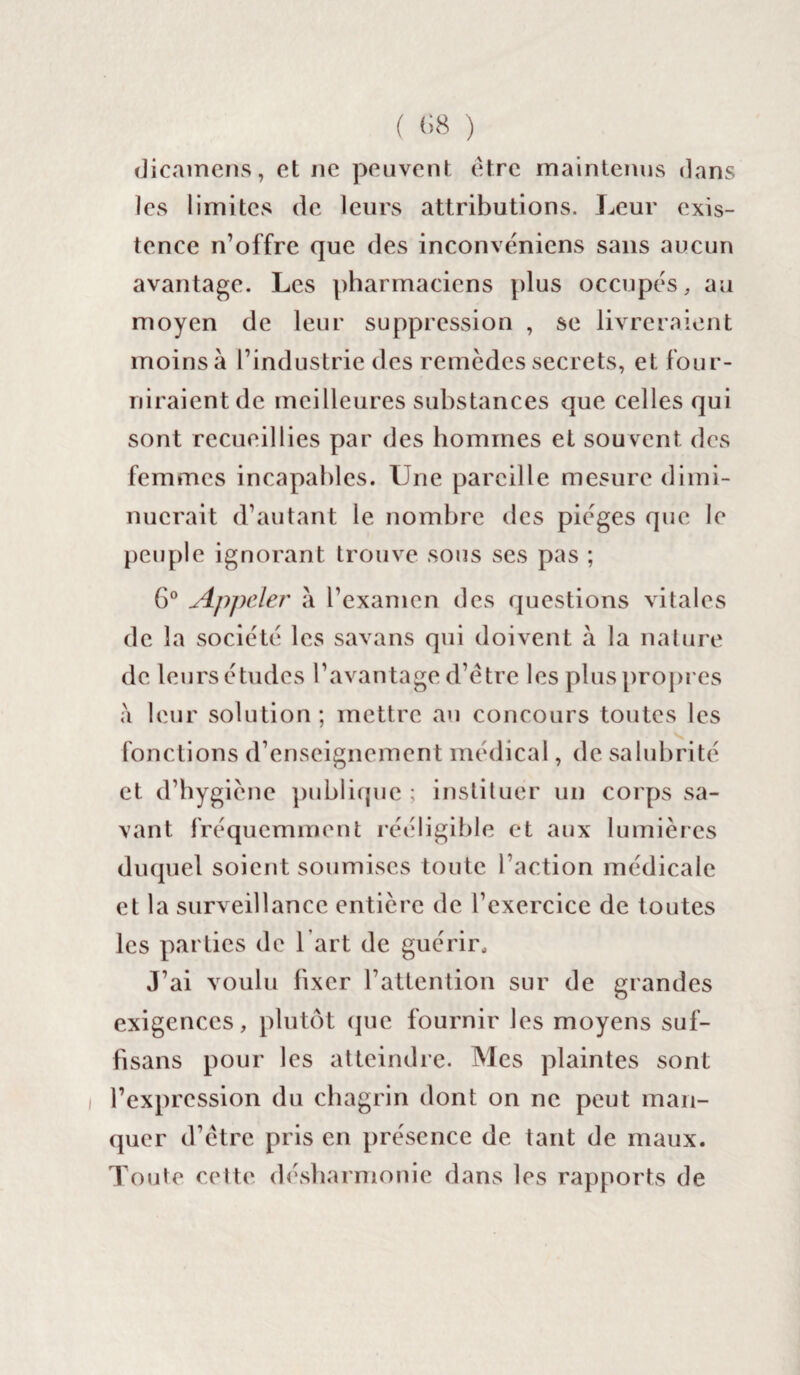( (>8 ) dicamens, et ne peuvent être maintenus dans les limites de leurs attributions. Leur exis¬ tence n’offre que des inconvéniens sans aucun avantage. Les pharmaciens plus occupés, au moyen de leur suppression , se livreraient moins à l’industrie des remèdes secrets, et four¬ niraient de meilleures substances que celles qui sont recueillies par des hommes et souvent des femmes incapables. Une pareille mesure dimi¬ nuerait d’autant le nombre des pièges que le peuple ignorant trouve sous ses pas ; 6° Appeler à l’examen des questions vitales de la société les savans qui doivent à la nature de leurs études l’avantage d’être les plus propres a leur solution; mettre au concours toutes les fonctions d’enseignement médical, de salubrité et d’hygiène publique ; instituer un corps sa¬ vant fréquemment rééligible et aux lumières duquel soient soumises toute l’action médicale et la surveillance entière de l’exercice de toutes les parties de 1 art de guérir. J’ai voulu fixer l’attention sur de grandes exigences, plutôt que fournir les moyens suf- fisans pour les atteindre. Mes plaintes sont l’expression du chagrin dont on ne peut man¬ quer d’être pris en présence de tant de maux. Toute cette désharmonie dans les rapports de