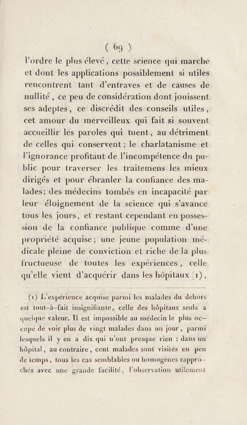 ( *>9 ) l’ordre le plus élevé , cette science qui marche et dont les applications possiblement si utiles rencontrent tant d’entraves et de causes de nullité , ce peu de considération dont jouissent ses adeptes, ce discrédit des conseils utiles , cet amour du merveilleux qui fait si souvent accueillir les paroles qui tuent, au détriment de celles qui conservent ; le charlatanisme et l’ignorance profitant de l’incompëtence du pu¬ blic pour traverser les traitemens les mieux diriges et pour ébranler la confiance des ma¬ lades; des médecins tombés en incapacité par leur éloignement de la science qui s’avance tous les jours, et restant cependant en posses¬ sion de la confiance publique comme d’une propriété acquise ; une jeune population mé¬ dicale pleine de conviction et riche de la plus fructueuse de toutes les expériences, celle qu’elle vient d’acquérir dans les hôpitaux (i) , (i) LS expérience acquise parmi les malades du dehors est tout-à-fail insignifiante, celle des hôpitaux seuls a quelque valeur. Il est impossible au médecin le plus oc¬ cupé de voir plus de vingt malades dans un jour, parmi lesquels il y en a dix qui n’ont presque rien : dans un hôpital, au contraire, cent malades sont visités en peu de temps, tous les cas semblables ou homogènes rappro¬ chés avec une grande facilité, l’observation utilement