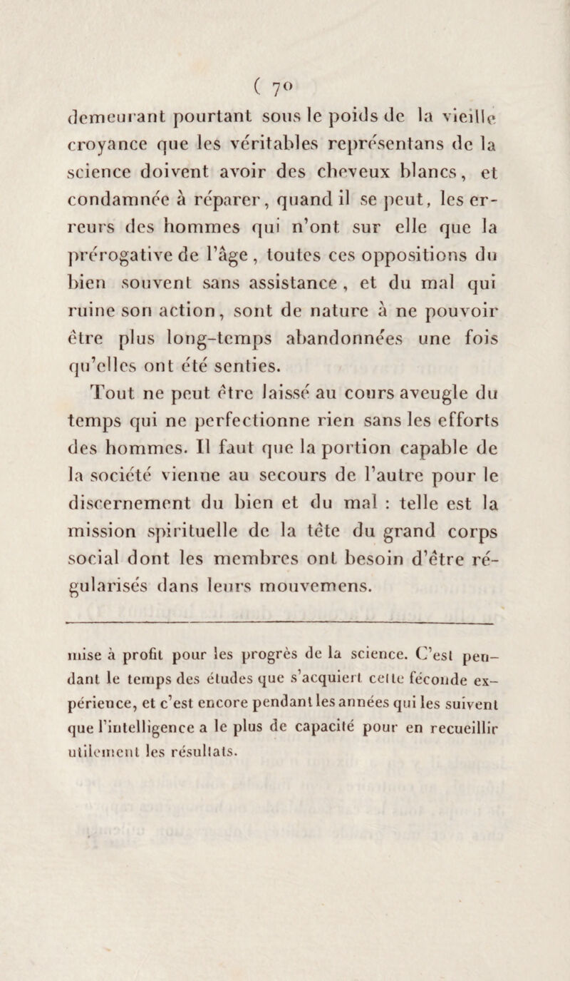 ( 7° demeurant pourtant sous le poids de la vieille croyance que les véritables représentans de la science doivent avoir des cheveux blancs, et condamnée à réparer, quand il se peut, les er¬ reurs des hommes qui n’ont sur elle que la prérogative de l’âge, toutes ces oppositions du bien souvent sans assistance , et du mal qui ruine son action, sont de nature à ne pouvoir être plus long-temps abandonnées une fois qu’elles ont été senties. Tout ne peut être laissé au cours aveugle du temps qui ne perfectionne rien sans les efforts des hommes. Il faut que la portion capable de la société vienne au secours de l’autre pour le discernement du bien et du mal : telle est la mission spirituelle de la tête du grand corps social dont les membres ont besoin d’être ré¬ gularisés dans leurs mouvemens. mise à profit pour les progrès de la science. C’est pen¬ dant le temps des éludes que s’acquiert celle féconde ex¬ périence, et c’est encore pendant les années qui les suivent que l’intelligence a le plus de capacité pour en recueillir utilement les résultats.