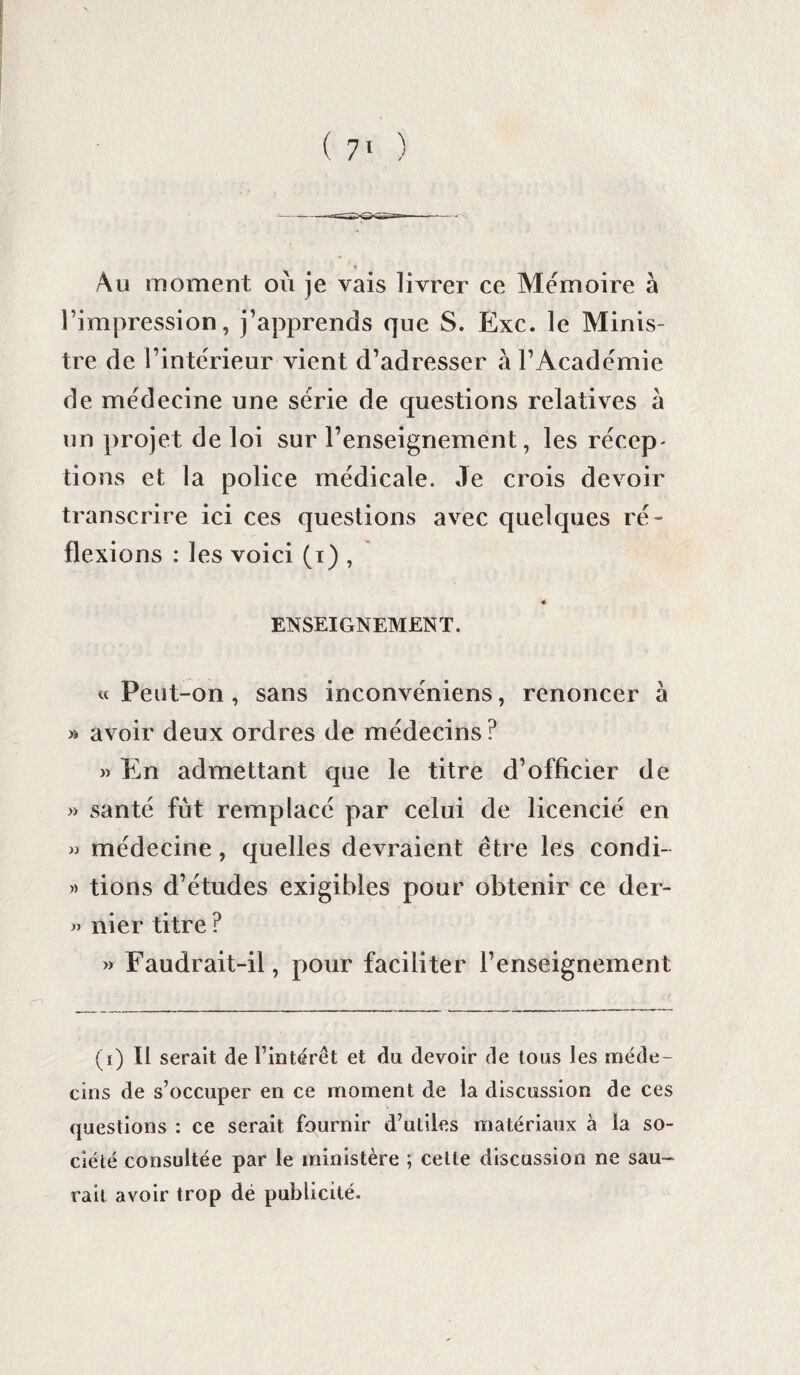 * Au moment où je vais livrer ce Mémoire à l’impression, j’apprends que S. Exc. le Minis¬ tre de l’intérieur vient d’adresser à l’Académie de médecine une série de questions relatives à un projet de loi sur l’enseignement, les récep¬ tions et la police médicale. Je crois devoir transcrire ici ces questions avec quelques ré¬ flexions : les voici (i) , « ENSEIGNEMENT. «Peut-on, sans inconvéniens, renoncer à » avoir deux ordres de médecins ? » En admettant que le titre d’officier de » santé fût remplacé par celui de licencié en « médecine, quelles devraient être les condi- « tions d’études exigibles pour obtenir ce der- « nier titre ? » Faudrait-il, pour faciliter l’enseignement (ï) Il serait de l’intérêt et du devoir de tous les méde¬ cins de s’occuper en ce moment de la discussion de ces questions : ce serait fournir d’utiles matériaux à la so¬ ciété consultée par le ministère ; celle discussion ne sau¬ rait avoir trop dé publicité.