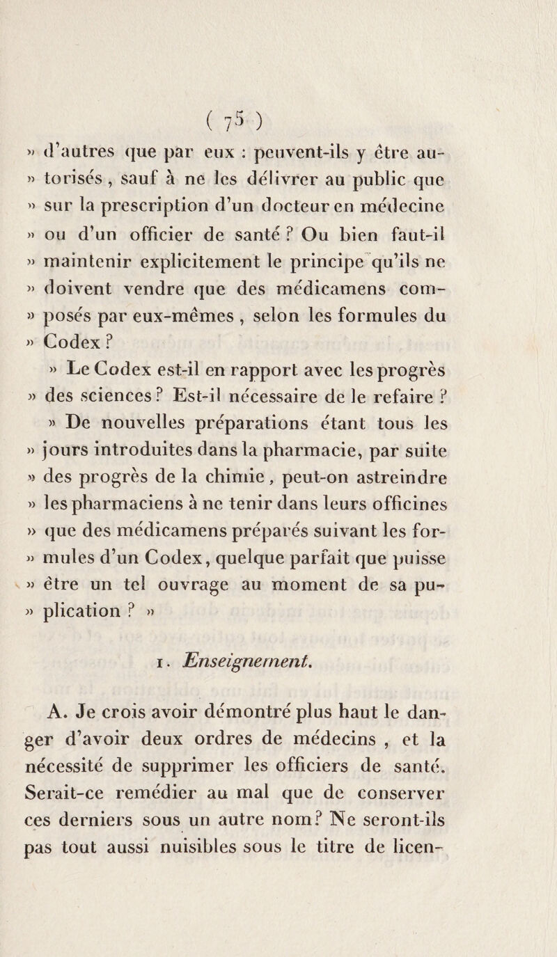 » d’autres que par eux : peuvent-ils y être au- » torisés , sauf à ne les délivrer au public que » sur la prescription d’un docteur en médecine » ou d’un officier de santé ? Ou bien faut-il » maintenir explicitement le principe qu’ils ne » doivent vendre que des médicamens corn- » posés par eux-mêmes , selon les formules du » Codex ? » Le Codex est-il en rapport avec les progrès des sciences? Est-il nécessaire de le refaire ? » De nouvelles préparations étant tous les » jours introduites dans la pharmacie, par suite » des progrès de la chimie, peut-on astreindre » les pharmaciens à ne tenir dans leurs officines » que des médicamens préparés suivant les for- » mules d’un Codex, quelque parfait que puisse j? être un tel ouvrage au moment de sa pu- » plication ? » i. Enseignement. A. Je crois avoir démontré plus haut le dan¬ ger d’avoir deux ordres de médecins , et la nécessité de supprimer les officiers de santé. Serait-ce remédier au mal que de conserver ces derniers sous un autre nom? Ne seront-ils pas tout aussi nuisibles sous le titre de licen-