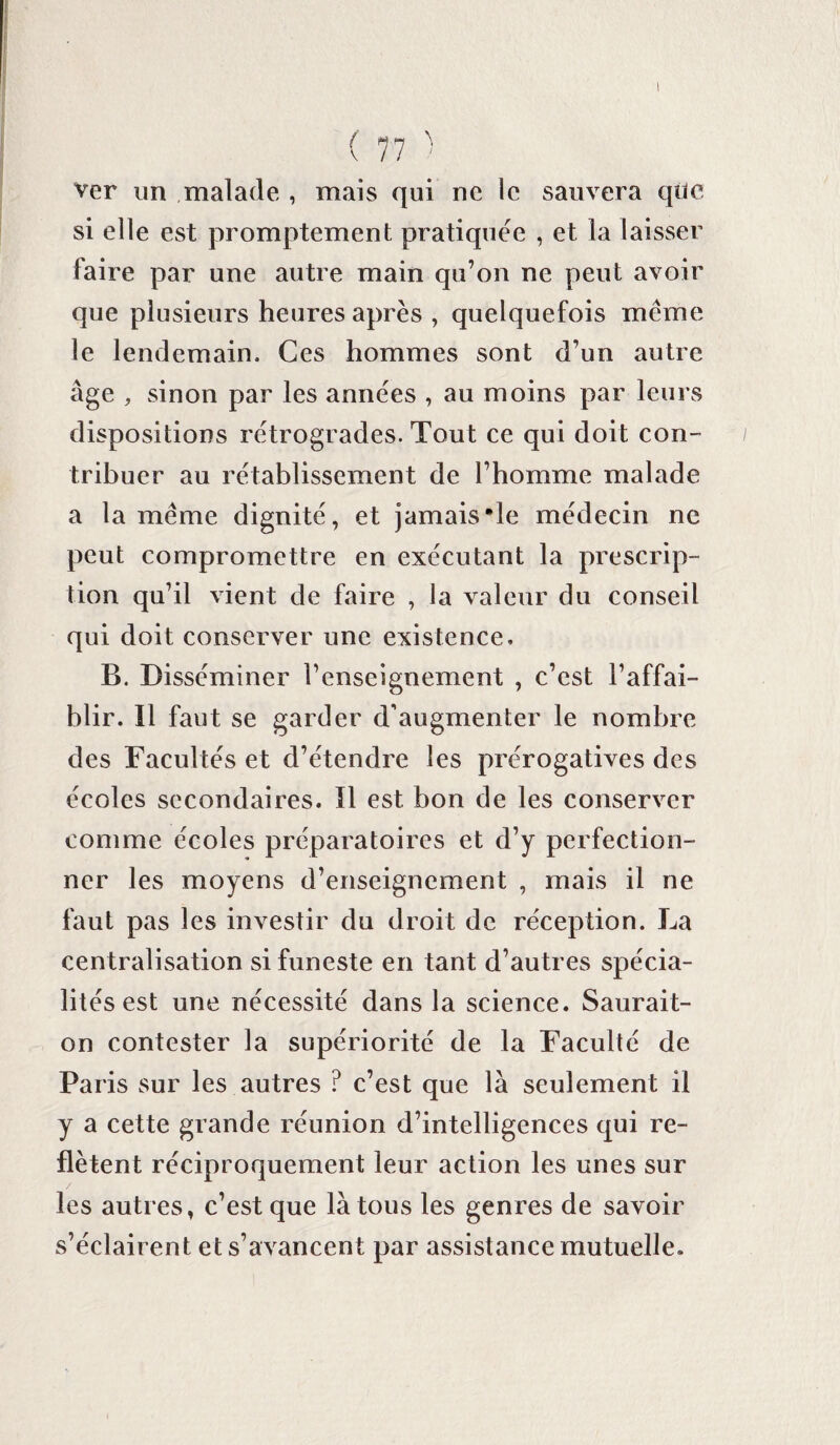 ver un malade , mais qui ne le sauvera qüe si elle est promptement pratiquée , et la laisser faire par une autre main qu’on ne peut avoir que plusieurs heures après , quelquefois meme le lendemain. Ces hommes sont d’un autre âge , sinon par les années , au moins par leurs dispositions rétrogrades. Tout ce qui doit con¬ tribuer au rétablissement de l’homme malade a la meme dignité, et jamais*le médecin ne peut compromettre en exécutant la prescrip¬ tion qu’il vient de faire , la valeur du conseil qui doit conserver une existence. B. Disséminer l’enseignement , c’est l’affai¬ blir. Il faut se garder d’augmenter le nombre des Facultés et d’étendre les prérogatives des écoles secondaires. Il est. bon de les conserver comme écoles préparatoires et d’y perfection¬ ner les moyens d’enseignement , mais il ne faut pas les investir du droit de réception. La centralisation si funeste en tant d’autres spécia¬ lités est une nécessité dans la science. Saurait- on contester la supériorité de la Faculté de Paris sur les autres ? c’est que là seulement il y a cette grande réunion d’intelligences qui re¬ flètent réciproquement leur action les unes sur les autres, c’est que là tous les genres de savoir s’éclairent et s’avancent par assistance mutuelle.