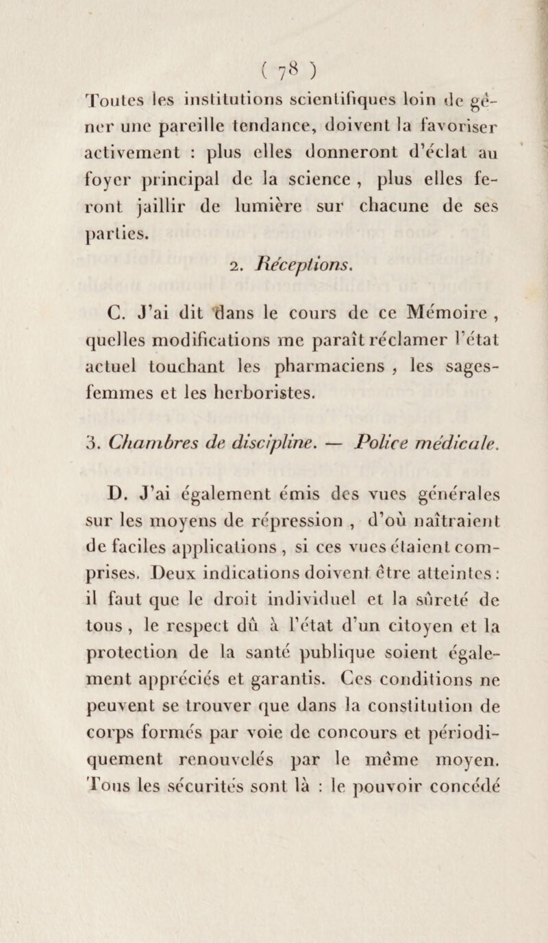 Toutes les institutions scientifiques loin de gê¬ ner une pareille tendance, doivent la favoriser activement : plus elles donneront d’éclat au foyer principal de la science , plus elles fe¬ ront jaillir de lumière sur chacune de ses parties. 2. Réceptions. C. J’ai dit dans le cours de ce Mémoire , quelles modifications me paraît réclamer l’état actuel touchant les pharmaciens , les sages- femmes et les herboristes. 3. Chambres de discipline. — Police médicale. D. J’ ai également émis des vues générales sur les moyens de répression , d’où naîtraient de faciles applications , si ces vues étaient com¬ prises. Deux indications doivent être atteintes: il faut que le droit individuel et la sûreté de tous , le respect dû à l’état d’un citoyen et la protection de la santé publique soient égale¬ ment appréciés et garantis. Ces conditions ne peuvent se trouver que dans la constitution de corps formés par voie de concours et périodi¬ quement renouvelés par le même moyen. Tous les sécurités sont là : le pouvoir concédé