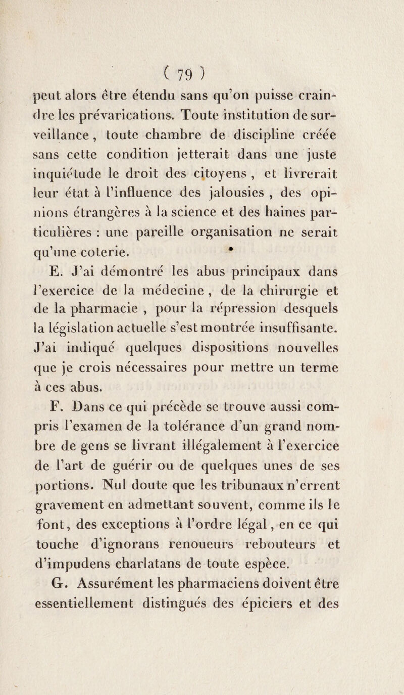 peut alors être étendu sans qu’on puisse crain¬ dre les prévarications. Toute institution desur¬ veillance , toute chambre de discipline créée sans cette condition jetterait dans une juste inquiétude le droit des citoyens , et livrerait leur état à l’influence des jalousies , des opi¬ nions étrangères à la science et des haines par¬ ticulières : une pareille organisation ne serait qu’une coterie. * E. J’ai démontré les abus principaux dans l’exercice de la médecine , de la chirurgie et de la pharmacie , pour la répression desquels la législation actuelle s’est montrée insuffisante. J’ai indiqué quelques dispositions nouvelles que je crois nécessaires pour mettre un terme à ces abus. F. Dans ce qui précède se trouve aussi com¬ pris l’examen de la tolérance d’un grand nom¬ bre de gens se livrant illégalement à l’exercice de l’art de guérir ou de quelques unes de ses portions. Nul doute que les tribunaux n’errent gravement en admettant souvent, comme ils le font, des exceptions à l’ordre légal, en ce qui touche d’ignorans renoucurs rebouteurs et d’impudens charlatans de toute espèce. G. Assurément les pharmaciens doivent être essentiellement distingués des épiciers et des