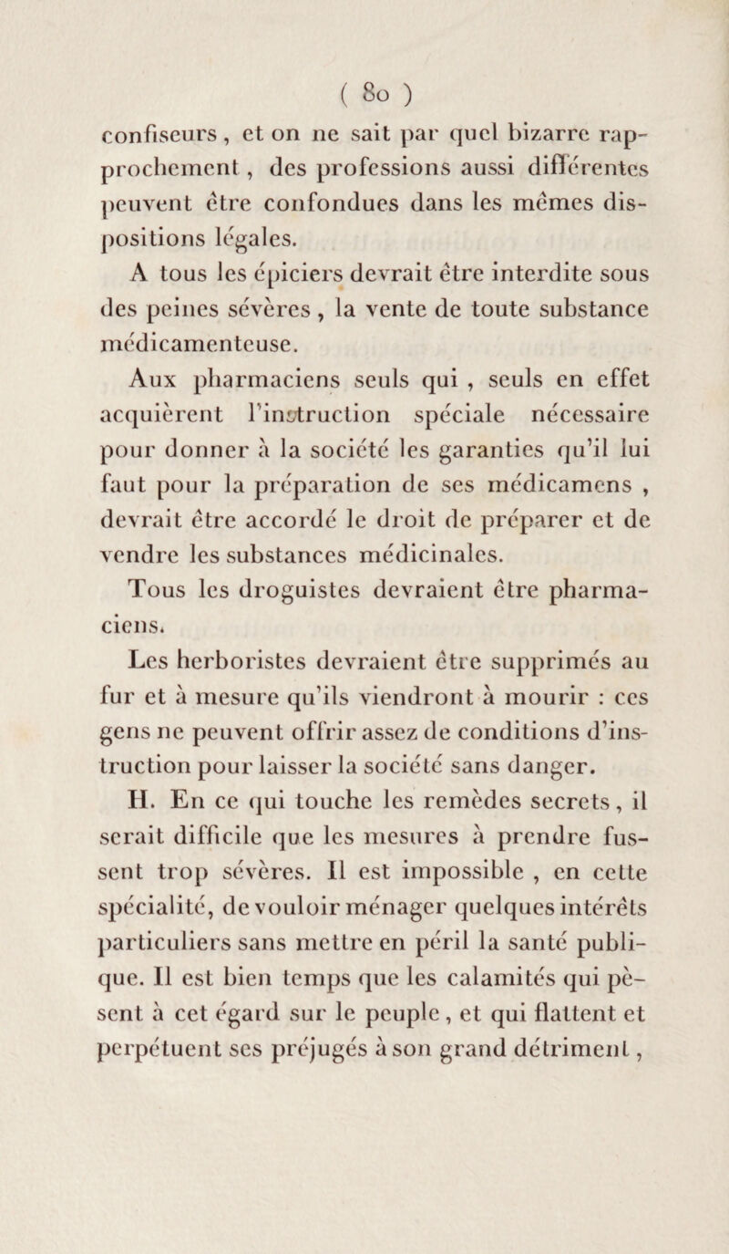 confiseurs, et on ne sait par quel bizarre rap¬ prochement , (les professions aussi différentes peuvent être confondues dans les mêmes dis¬ positions légales. A tous les épiciers devrait être interdite sous des peines sévères, la vente de toute substance médicamenteuse. Aux pharmaciens seuls qui , seuls en effet acquièrent finstruction spéciale nécessaire pour donner a la société les garanties qu’il lui faut pour la préparation de ses médicamcns , devrait être accordé le droit de préparer et de vendre les substances médicinales. Tous les droguistes devraient être pharma¬ ciens* Les herboristes devraient être supprimés au fur et a mesure qu’ils viendront à mourir : ces gens ne peuvent offrir assez de conditions d’ins¬ truction pour laisser la société sans danger. II. En ce qui touche les remèdes secrets, il serait difficile que les mesures a prendre fus¬ sent trop sévères. Il est impossible , en cette spécialité, de vouloir ménager quelques intérêts particuliers sans mettre en péril la santé publi¬ que. Il est bien temps que les calamités qui pè¬ sent à cet égard sur le peuple, et qui flattent et perpétuent scs préjugés à son grand détriment,