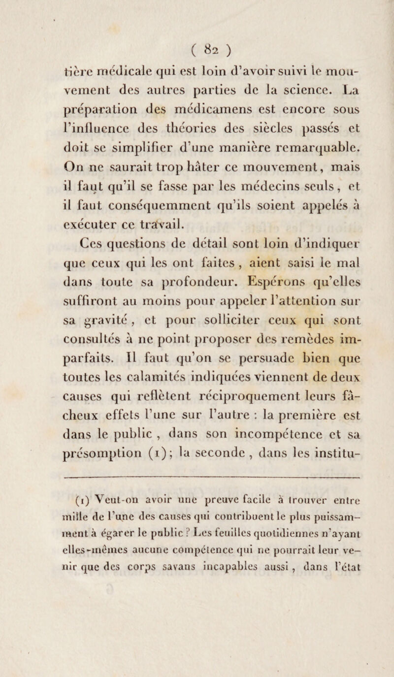 ( «2 ) tière medicale qui est loin d’avoir suivi le mou¬ vement des autres parties de la science. La préparation des médicamens est encore sous l’influence des théories des siècles passés et doit se simplifier d’une manière remarquable. On ne saurait trop hâter ce mouvement, mais il faut qu’il se fasse par les médecins seuls, et il faut conséquemment qu’ils soient appelés à exécuter ce travail. Ces questions de détail sont loin d’indiquer que ceux qui les ont faites , aient saisi le mal dans toute sa profondeur. Espérons qu’elles suffiront au moins pour appeler l’attention sur sa gravité , et pour solliciter ceux qui sont consultés â ne point proposer des remèdes im¬ parfaits. Il faut qu’on se persuade bien que toutes les calamités indiquées viennent de deux causes qui reflètent réciproquement leurs fâ¬ cheux effets l’une sur l’autre : la première est dans le public , dans son incompétence et sa présomption (i); la seconde , dans les institu- (i) Veut-on avoir une preuve facile à trouver entre mille de l’une des causes qui contribuent le plus puissam¬ ment à égarer le public ? Les feuilles quotidiennes n'ayant elles-mêmes aucune compétence qui ne pourrait leur ve¬ nir que des corps savans incapables aussi, dans l’ctat