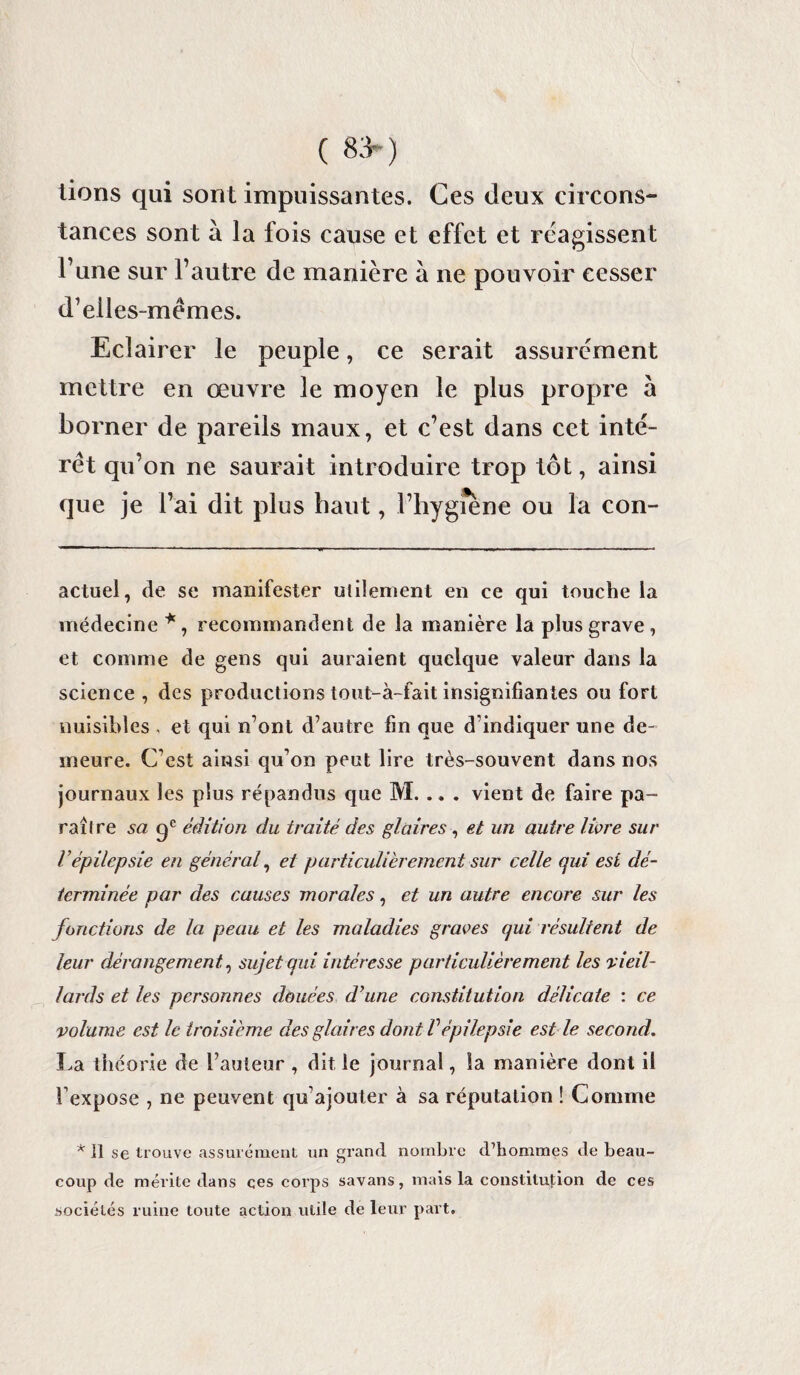 ( 83*) lions qui sont impuissantes. Ces deux circons¬ tances sont à la fois cause et effet et réagissent l’une sur l’autre de manière à ne pouvoir cesser d’elles-mêmes. Eclairer le peuple, ce serait assurément mettre en œuvre le moyen le plus propre à borner de pareils maux, et c’est dans cet inté¬ rêt qu’on ne saurait introduire trop tôt, ainsi que je l’ai dit plus haut, l’hygiene ou la con- actuel, de se manifester utilement en ce qui touche la médecine *, recommandent de la manière la plus grave, et comme de gens qui auraient quelque valeur dans la science , des productions tout-à-fait insignifiantes ou fort nuisibles , et qui n’ont d’autre fin que d’indiquer une de¬ meure. C’est ainsi qu’on peut lire très-souvent dans nos journaux les plus répandus que M. . „ . vient de faire pa¬ raître sa ge édition du traité des glaires , et un autre livre sur Vépilepsie en général, et particulièrement sur celle qui est dé¬ terminée par des causes morales, et un autre encore sur les fonctions de la peau et les maladies graves qui résultent de leur dérangement, sujet qui intéresse particulièrement les vieil¬ lards et les personnes douées d}une constitution délicate : ce volume est le troisième des glaires dont Vépilepsie est le second. La théorie de l’auteur , dit le journal, la manière dont il fexpose , ne peuvent qu’ajouter à sa réputation ! Comme * Il se trouve assurément un grand nombre d’hommes de beau¬ coup de mérite dans çes corps savans, mais la constitution de ces sociétés ruine toute action utile de leur part.