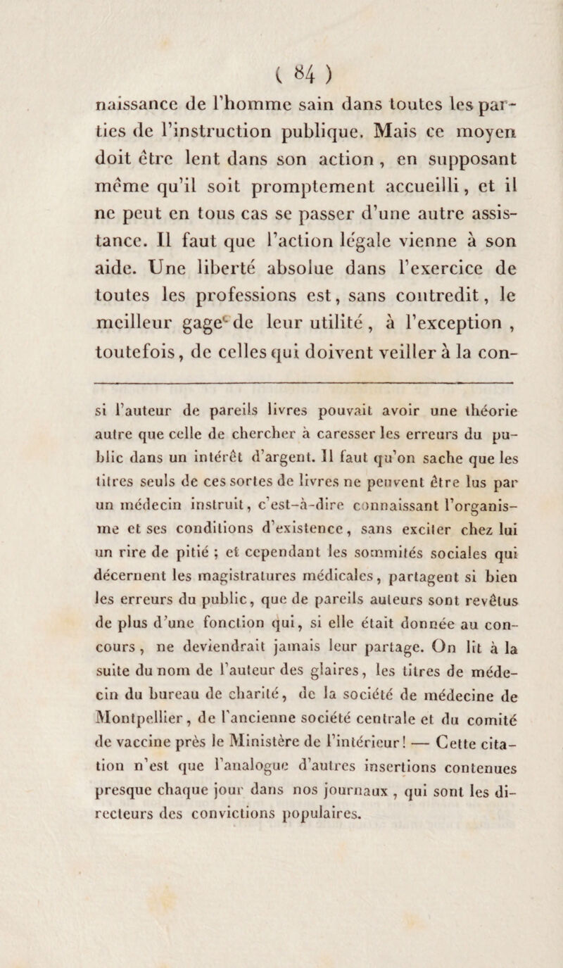 ( «4 ) naissance de l’homme sain dans toutes les par¬ ties de l’instruction publique. Mais ce moyen doit être lent dans son action , en supposant meme qu’il soit promptement accueilli, et il ne peut en tous cas se passer d’une autre assis¬ tance. Il faut que l’action legale vienne à son aide. Une liberté absolue dans l’exercice de toutes les professions est, sans contredit, le meilleur gage*- de leur utilité , à l’exception , toutefois, de celles qui doivent veiller à la con¬ si fauteur de pareils livres pouvait avoir une théorie autre que celle de chercher à caresser les erreurs du pu¬ blic dans un intérêt d’argent. 11 faut qu’on sache que les titres seuls de ces sortes de livres ne peuvent être lus par un médecin instruit, c’est-à-dire connaissant l’organis¬ me et ses conditions d’existence, sans exciter chez lui un rire de pitié ; et cependant les sommités sociales qui décernent les magistratures médicales, partagent si bien les erreurs du public, que de pareils auteurs sont revêtus de plus d’une fonction qui, si elle était donnée au con¬ cours , ne deviendrait jamais leur partage. On lit à la suite du nom de l’auteur des glaires, les titres de méde¬ cin du bureau de charité, de la société de médecine de Montpellier, de l'ancienne société centrale et du comité de vaccine près le Ministère de l’intérieur! — Cette cita¬ tion n’est que l’analogue d’autres insertions contenues presque chaque jour dans nos journaux , qui sont les di¬ recteurs des convictions populaires.
