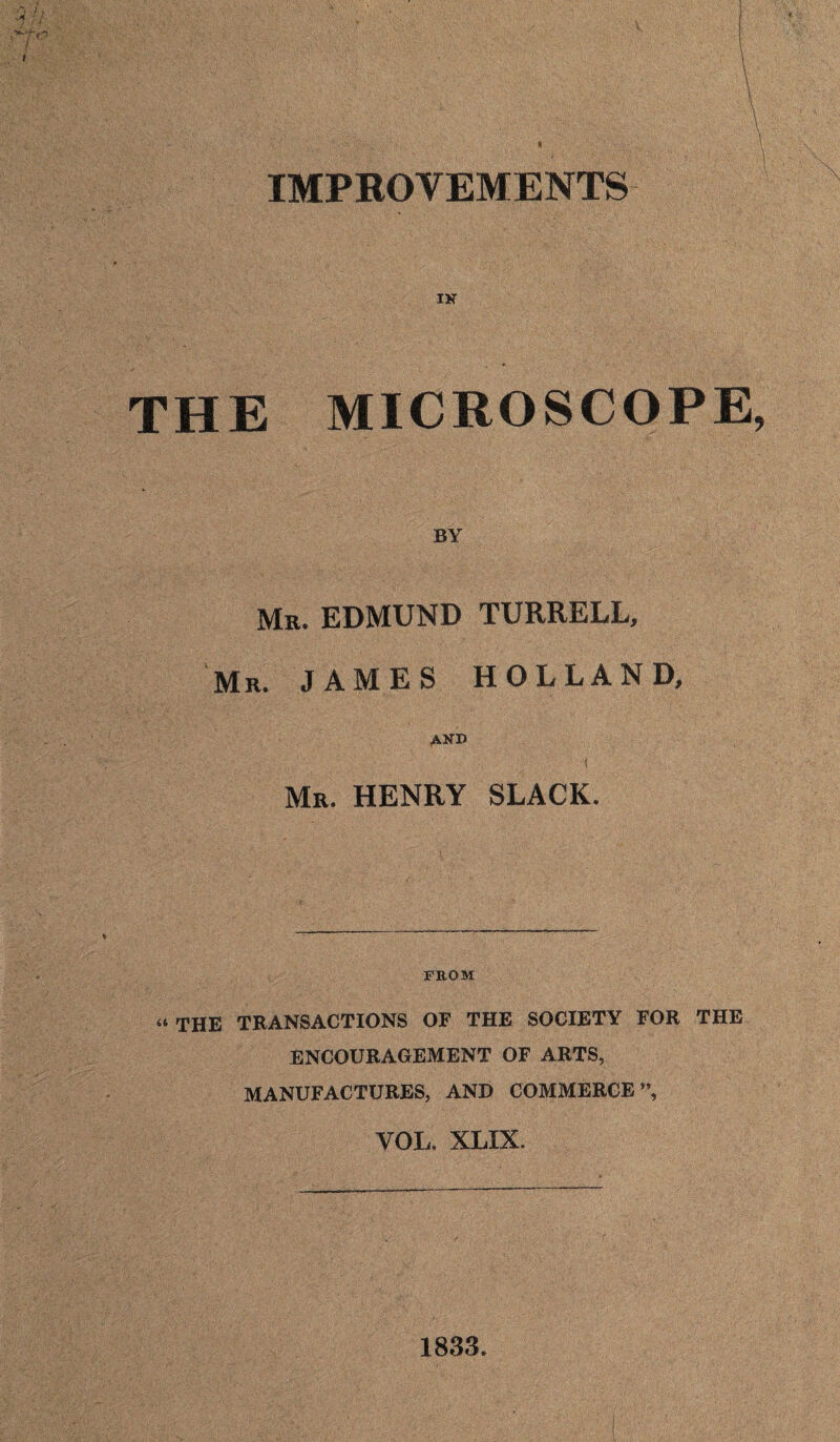 IMPROVEMENTS THE MICROSCOPE, BY Mr. EDMUND TURRELL, Mr. JAMES HOLLAND, AND / Mr. HENRY SLACK. FROM “THE TRANSACTIONS OF THE SOCIETY FOR THE ENCOURAGEMENT OF ARTS, MANUFACTURES, AND COMMERCE ”, VOL. XLIX. 1833.