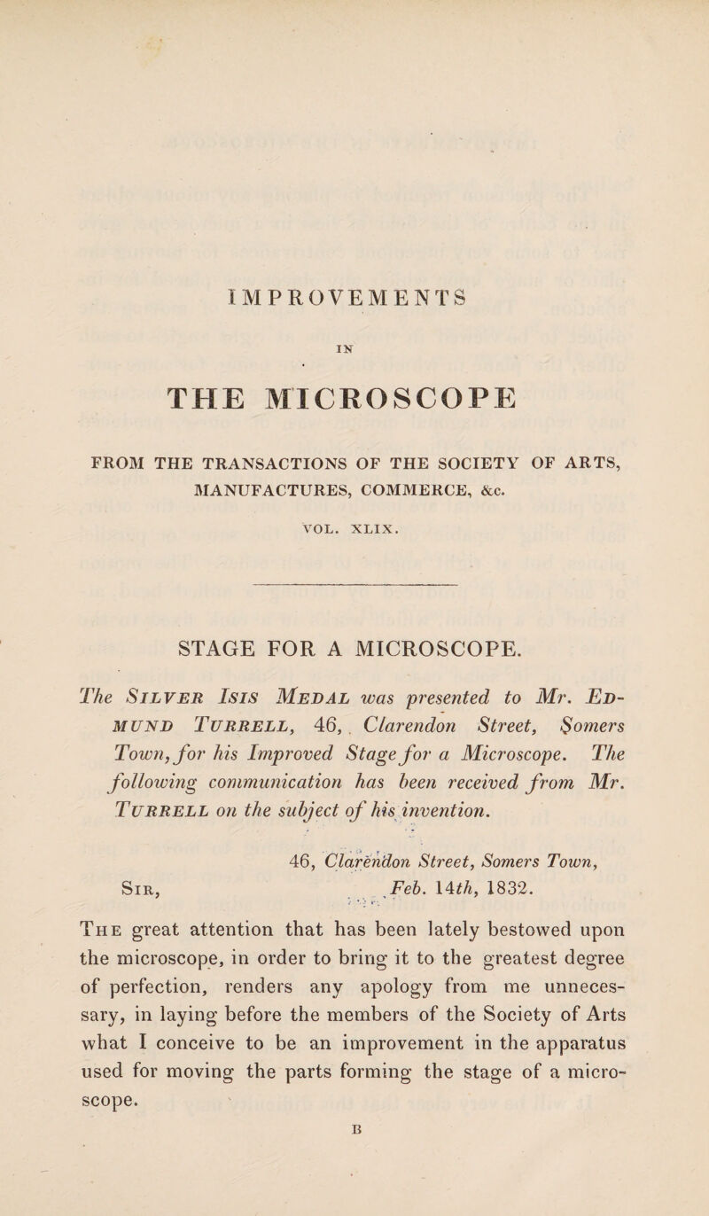 IN THE MICROSCOPE FROM THE TRANSACTIONS OF THE SOCIETY OF ARTS, MANUFACTURES, COMMERCE, &c. VOL. XLIX. STAGE FOR A MICROSCOPE. The Silver Isis Medal was 'presented to Mr. Ed¬ mund Turrell, 46, Clarendon Street, Somers Town, for his Improved Stage for a Microscope. The following communication has been received from Mr. Turrell on the subject of his invention. 46, Clarendon Street, Somers Town, Sir, Feb. 14 th, 1832. *. -• »-•. The great attention that has been lately bestowed upon the microscope, in order to bring it to the greatest degree of perfection, renders any apology from me unneces¬ sary, in laying before the members of the Society of Arts what I conceive to be an improvement in the apparatus used for moving the parts forming the stage of a micro¬ scope. B