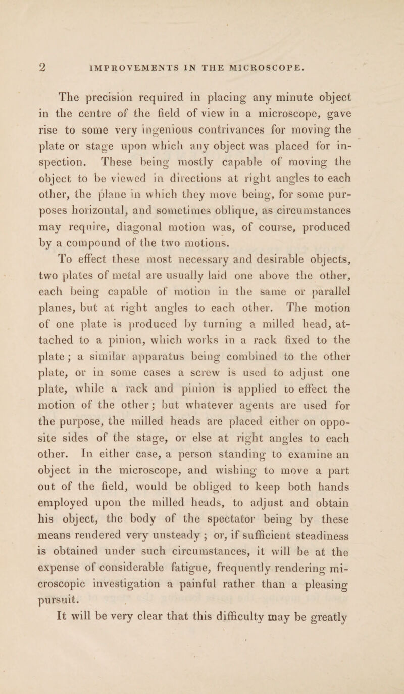 The precision required in placing any minute object in the centre of the field of view in a microscope, gave rise to some very ingenious contrivances for moving the plate or stage upon which any object was placed for in¬ spection. These being mostly capable of moving the object to be viewed in directions at right angles to each other, the plane in which they move being, for some pur¬ poses horizontal, and sometimes oblique, as circumstances may require, diagonal motion was, of course, produced by a compound of the two motions. To effect these most necessary and desirable objects, two plates of metal are usually laid one above the other, each being capable of motion in the same or parallel planes, but at right angles to each other. The motion of one plate is produced by turning a milled head, at¬ tached to a pinion, which works in a rack fixed to the plate ; a similar apparatus being combined to the other plate, or in some cases a screw is used to adjust one plate, while a rack and pinion is applied to effect the motion of the other; but whatever agents are used for the purpose, the milled heads are placed either on oppo¬ site sides of the stage, or else at right angles to each other. In either case, a person standing to examine an object in the microscope, and wishing to move a part out of the field, would be obliged to keep both hands employed upon the milled heads, to adjust and obtain his object, the body of the spectator being by these means rendered very unsteady ; or, if sufficient steadiness is obtained under such circumstances, it will be at the expense of considerable fatigue, frequently rendering mi¬ croscopic investigation a painful rather than a pleasing pursuit. It will be very clear that this difficulty may be greatly