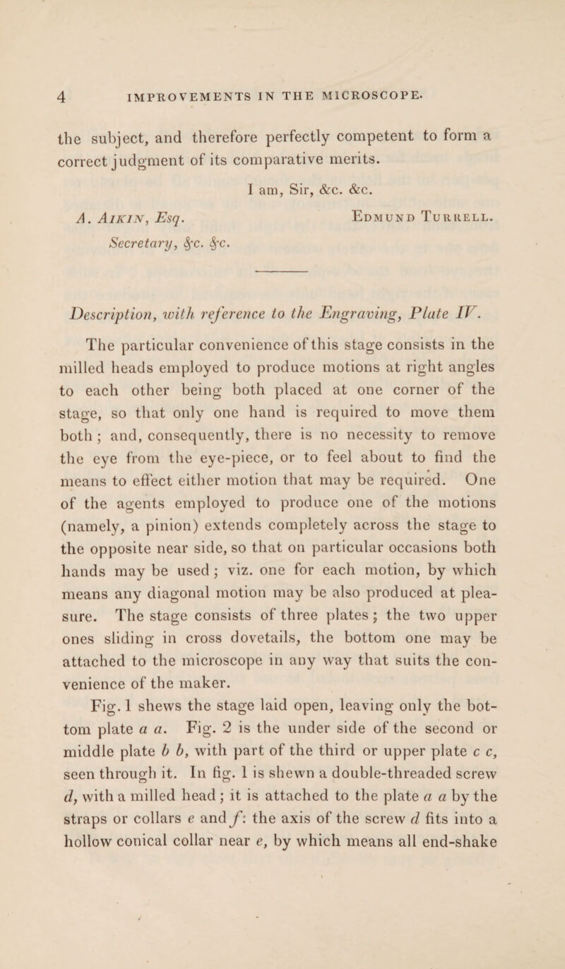 the subject, and therefore perfectly competent to form a correct judgment of its comparative merits. I am, Sir, &c. &c. A. Aikin, Esq. Edmund Turrell. Secretary, fyc. fyc. Description, with reference to the Engraving, Plate IV. The particular convenience of this stage consists in the milled heads employed to produce motions at right angles to each other being both placed at one corner of the stage, so that only one hand is required to move them both ; and, consequently, there is no necessity to remove the eye from the eye-piece, or to feel about to find the 0 means to effect either motion that may be required. One of the agents employed to produce one of the motions (namely, a pinion) extends completely across the stage to the opposite near side, so that on particular occasions both hands may be used ; viz. one for each motion, by which means any diagonal motion may be also produced at plea¬ sure. The stage consists of three plates; the two upper ones sliding in cross dovetails, the bottom one may be attached to the microscope in any way that suits the con¬ venience of the maker. Fig. 1 shews the stage laid open, leaving only the bot¬ tom plate a a. Fig. 2 is the under side of the second or middle plate b b, with part of the third or upper plate c c, seen through it. In fig. 1 is shewn a double-threaded screw d, with a milled head ; it is attached to the plate a a by the straps or collars e and f: the axis of the screw d fits into a hollow conical collar near e, by which means all end-shake