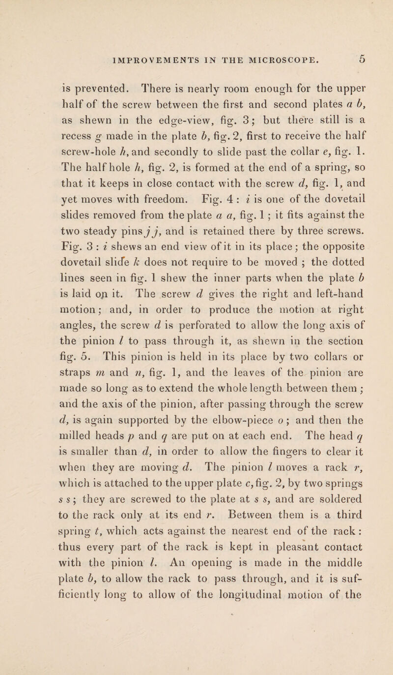 is prevented. There is nearly room enough for the upper half of the screw between the first and second plates a b, as shewn in the edge-view, fig. 3; but there still is a recess g made in the plate b, fig. 2, first to receive the half screw-hole /?,and secondly to slide past the collar c, fig. 1. The half hole h, fig. 2, is formed at the end of a spring, so that it keeps in close contact with the screw d, fig. 1, and yet moves with freedom. Fig. 4 : i is one of the dovetail slides removed from the plate a a, fig. 1 ; it fits against the two steady pins j j, and is retained there by three screws. Fig. 3 : i shews an end view of it in its place; the opposite dovetail slide k does not require to be moved ; the dotted lines seen in fig. 1 shew7 the inner parts when the plate b is laid op it. The screw d gives the right and left-hand motion; and, in order to produce the motion at right angles, the screw d is perforated to allow the long axis of the pinion l to pass through it, as shewn in the section fig. 5. This pinion is held in its place by two collars or straps m and n, fig. 1, and the leaves of the pinion are made so long as to extend the whole length between them ; and the axis of the pinion, after passing through the screw d, is again supported by the elbow-piece o ; and then the milled heads p and q are put on at each end. The head q is smaller than d, in order to allow the fingers to clear it when they are moving d. The pinion l moves a rack r, which is attached to the upper plate c,fig. 2, by two springs s s; they are screwed to the plate at s s, and are soldered to the rack only at its end r. Between them is a third spring t, which acts against the nearest end of the rack : thus every part of the rack is kept in pleasant contact with the pinion l. An opening is made in the middle plate b, to allow the rack to pass through, and it is suf¬ ficiently long to allow of the longitudinal motion of the