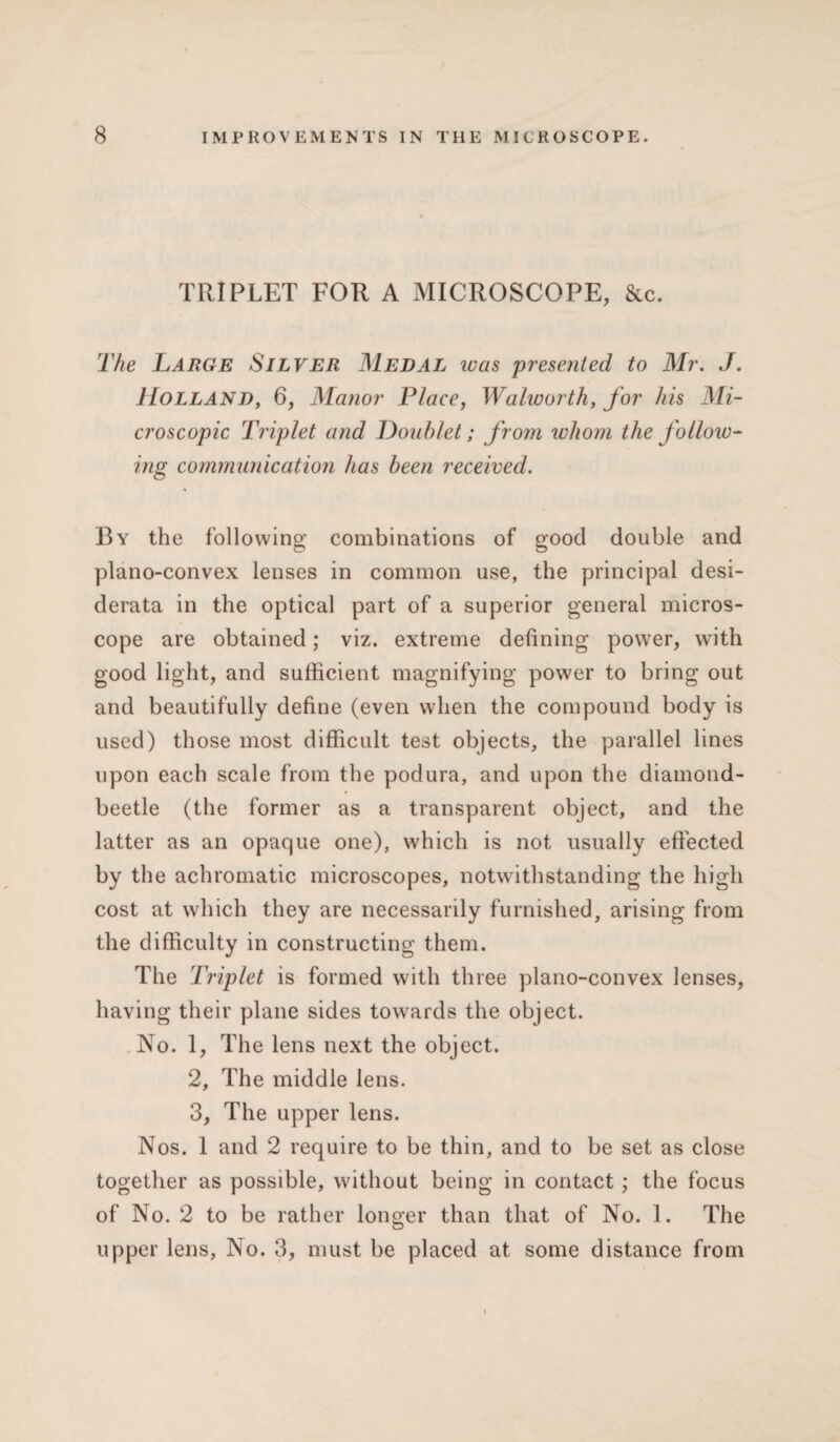 TRIPLET FOR A MICROSCOPE, &c. The Large Silver Medal was presented to Mr. J. Holland, 6, Manor Place, Walworth, for his Mi¬ croscopic Triplet and Doublet; from whom the follow¬ ing communication has been received. By the following combinations of good double and plano-convex lenses in common use, the principal desi¬ derata in the optical part of a superior general micros¬ cope are obtained; viz. extreme defining power, with good light, and sufficient magnifying power to bring out and beautifully define (even when the compound body is used) those most difficult test objects, the parallel lines upon each scale from the podura, and upon the diamond- beetle (the former as a transparent object, and the latter as an opaque one), which is not usually effected by the achromatic microscopes, notwithstanding the high cost at which they are necessarily furnished, arising from the difficulty in constructing them. The Triplet is formed with three plano-convex lenses, having their plane sides towards the object. No. 1, The lens next the object. 2, The middle lens. 3, The upper lens. Nos. 1 and 2 require to be thin, and to be set as close together as possible, without being in contact; the focus of No. 2 to be rather longer than that of No. 1. The upper lens, No. 3, must be placed at some distance from