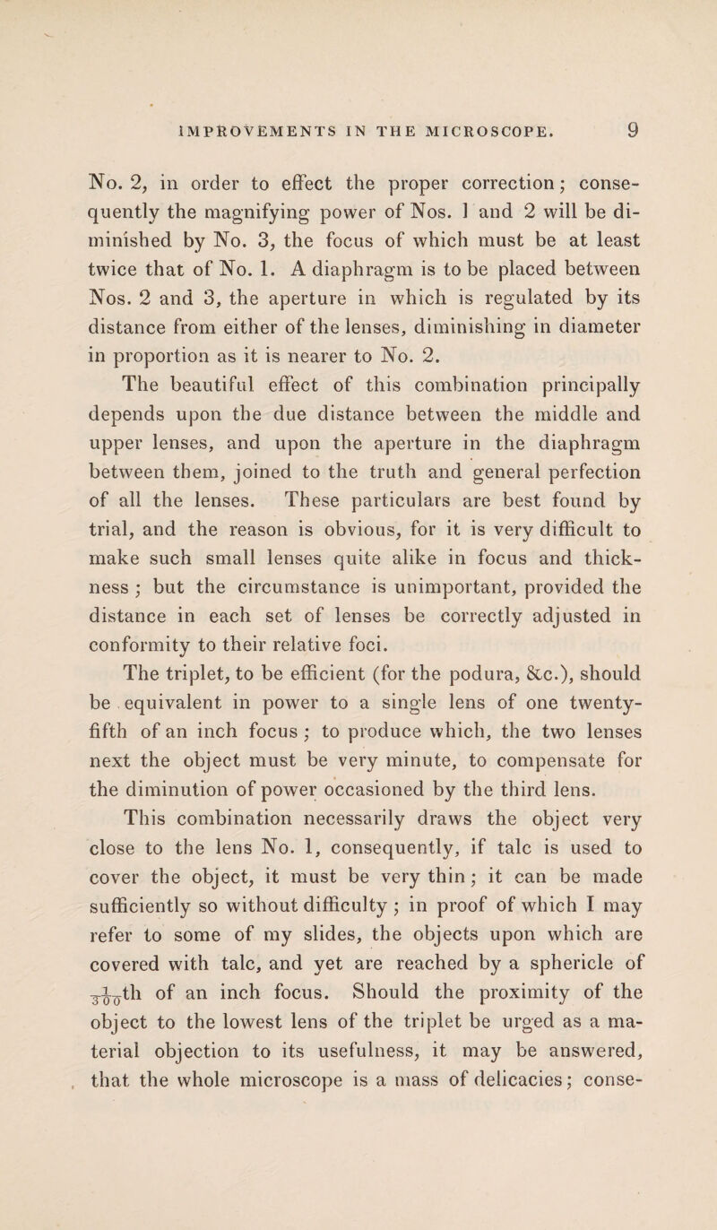 No. 2, in order to effect the proper correction; conse¬ quently the magnifying power of Nos. 1 and 2 will be di¬ minished by No. 3, the focus of which must be at least twice that of No. 1. A diaphragm is to be placed between Nos. 2 and 3, the aperture in which is regulated by its distance from either of the lenses, diminishing in diameter in proportion as it is nearer to No. 2. The beautiful effect of this combination principally depends upon the due distance between the middle and upper lenses, and upon the aperture in the diaphragm between them, joined to the truth and general perfection of all the lenses. These particulars are best found by trial, and the reason is obvious, for it is very difficult to make such small lenses quite alike in focus and thick¬ ness ; but the circumstance is unimportant, provided the distance in each set of lenses be correctly adjusted in conformity to their relative foci. The triplet, to be efficient (for the podura, &c.), should be equivalent in power to a single lens of one twenty- fifth of an inch focus ; to produce which, the two lenses next the object must be very minute, to compensate for the diminution of power occasioned by the third lens. This combination necessarily draws the object very close to the lens No. 1, consequently, if talc is used to cover the object, it must be very thin; it can be made sufficiently so without difficulty ; in proof of which I may refer to some of my slides, the objects upon which are covered with talc, and yet are reached by a sphericle of g-i^th of an inch focus. Should the proximity of the object to the lowest lens of the triplet be urged as a ma¬ terial objection to its usefulness, it may be answered, that the whole microscope is a mass of delicacies; conse-