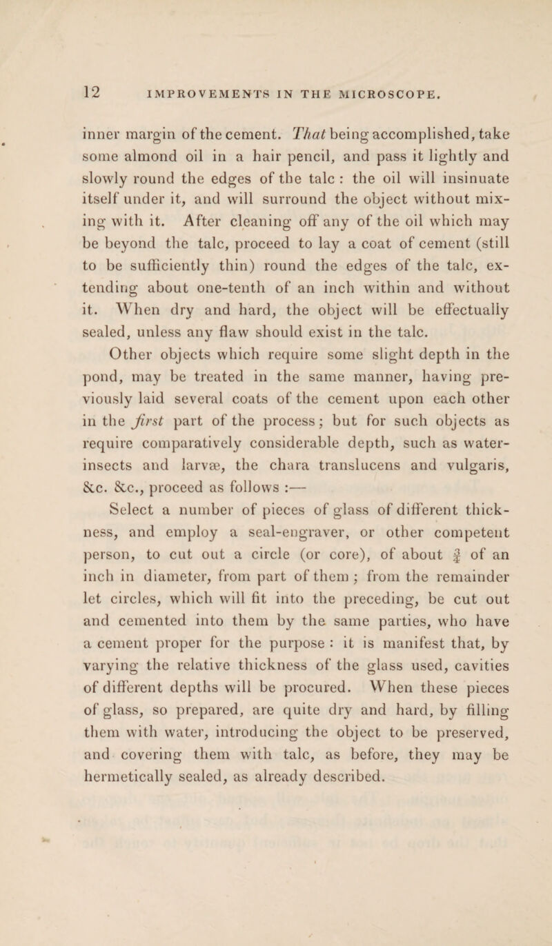 inner margin of the cement. That being accomplished, take some almond oil in a hair pencil, and pass it lightly and slowly round the edges of the talc : the oil will insinuate itself under it, and will surround the object without mix¬ ing with it. After cleaning off any of the oil which may be beyond the talc, proceed to lay a coat of cement (still to be sufficiently thin) round the edges of the talc, ex¬ tending about one-tenth of an inch within and without it. When dry and hard, the object will be effectually sealed, unless any flaw should exist in the talc. Other objects which require some slight depth in the pond, may be treated in the same manner, having pre¬ viously laid several coats of the cement upon each other in the first part of the process; but for such objects as require comparatively considerable depth, such as water- insects and larvse, the chara translucens and vulgaris, 8cc. &c., proceed as follows :— Select a number of pieces of glass of different thick¬ ness, and employ a seal-engraver, or other competent person, to cut out a circle (or core), of about J of an inch in diameter, from part of them; from the remainder let circles, which will fit into the preceding, be cut out and cemented into them by the same parties, who have a cement proper for the purpose : it is manifest that, by varying the relative thickness of the glass used, cavities of different depths will be procured. When these pieces of glass, so prepared, are quite dry and hard, by filling them with water, introducing the object to be preserved, and covering them with talc, as before, they may be hermetically sealed, as already described.