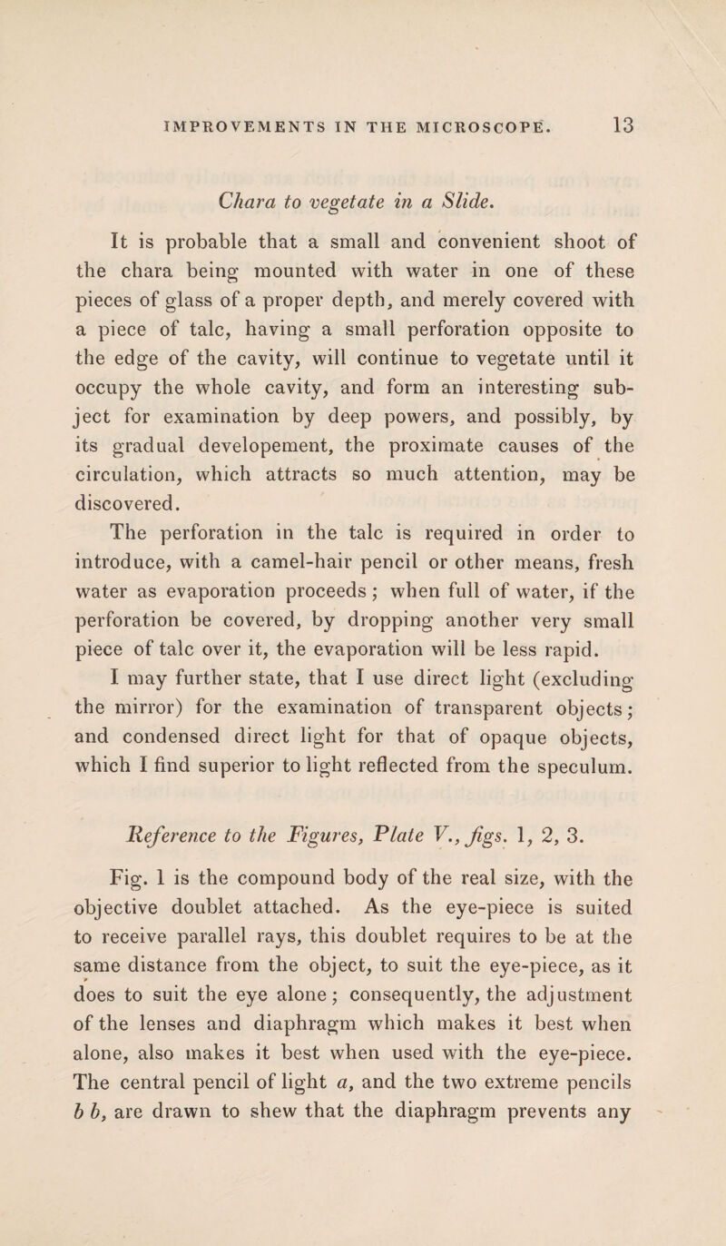 Char a to vegetate in a Slide. It is probable that a small and convenient shoot of the chara being mounted with water in one of these pieces of glass of a proper depth, and merely covered with a piece of talc, having a small perforation opposite to the edge of the cavity, will continue to vegetate until it occupy the whole cavity, and form an interesting sub¬ ject for examination by deep powers, and possibly, by its gradual developement, the proximate causes of the circulation, which attracts so much attention, may be discovered. The perforation in the talc is required in order to introduce, with a camel-hair pencil or other means, fresh water as evaporation proceeds ; when full of water, if the perforation be covered, by dropping another very small piece of talc over it, the evaporation will be less rapid. I may further state, that I use direct light (excluding the mirror) for the examination of transparent objects; and condensed direct light for that of opaque objects, which I find superior to light reflected from the speculum. Reference to the Figures, Plate V.,figs. 1, 2, 3. Fig. 1 is the compound body of the real size, with the objective doublet attached. As the eye-piece is suited to receive parallel rays, this doublet requires to be at the same distance from the object, to suit the eye-piece, as it does to suit the eye alone; consequently, the adjustment of the lenses and diaphragm which makes it best when alone, also makes it best when used with the eye-piece. The central pencil of light a, and the two extreme pencils h b, are drawn to shew that the diaphragm prevents any