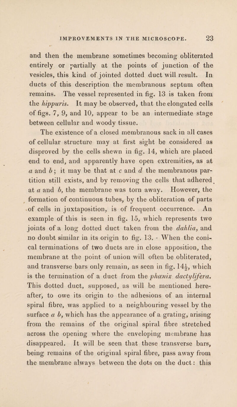 and then the membrane sometimes becoming obliterated entirely or partially at the points of junction of the vesicles, this kind of jointed dotted duct will result. In ducts of this description the membranous septum often remains. The vessel represented in fig. 13 is taken from the hippuris. It may be observed, that the elongated cells of figs. 7, 9, and 10, appear to be an intermediate stage between cellular and woody tissue. The existence of a closed membranous sack in all cases of cellular structure may at first sight be considered as disproved by the cells shewn in fig, 14, which are placed end to end, and apparently have open extremities, as at a and b; it may be that at c and d the membranous par¬ tition still exists, and by removing the cells that adhered > at a and b, the membrane was torn away. However, the formation of continuous tubes, by the obliteration of parts of cells in juxtaposition, is of frequent occurrence. An example of this is seen in fig. 15, which represents two joints of a long dotted duct taken from the dahlia, and no doubt similar in its origin to fig. 13. * When the coni¬ cal terminations of two ducts are in close apposition, the membrane at the point of union will often be obliterated, and transverse bars only remain, as seen in fig. 14J, which is the termination of a duct from the phoznix dactylifera. This dotted duct, supposed, as will be mentioned here¬ after, to owe its origin to the adhesions of an internal spiral fibre, was applied to a neighbouring vessel by the surface a b, which has the appearance of a grating, arising from the remains of the original spiral fibre stretched across the opening where the enveloping membrane has disappeared. It will be seen that these transverse bars, being remains of the original spiral fibre, pass away from the membrane alwavs between the dots on the duct: this