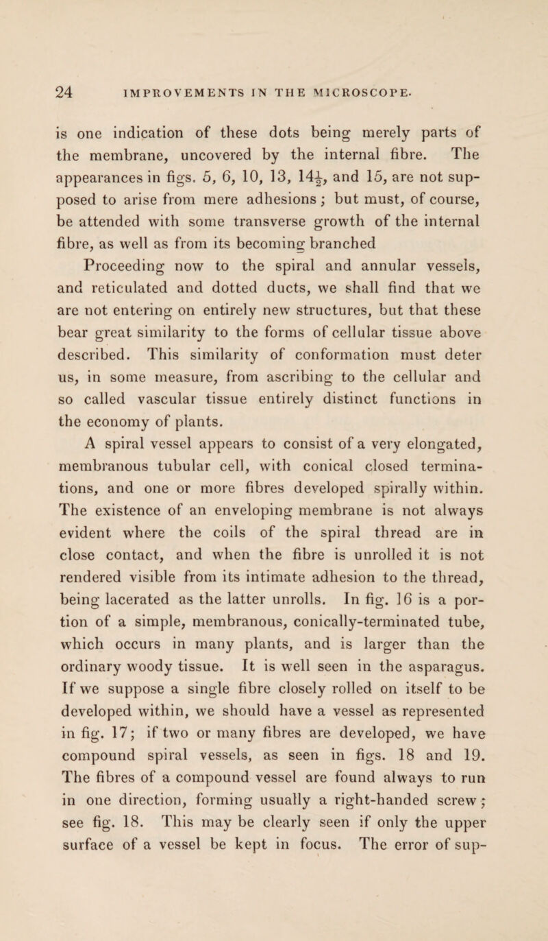 is one indication of these dots being merely parts of the membrane, uncovered by the internal fibre. The appearances in figs. 5, 6, 10, 13, 14^, and 15, are not sup¬ posed to arise from mere adhesions ; but must, of course, be attended with some transverse growth of the internal fibre, as well as from its becoming branched Proceeding now to the spiral and annular vessels, and reticulated and dotted ducts, we shall find that we are not entering on entirely new structures, but that these bear great similarity to the forms of cellular tissue above described. This similarity of conformation must deter us, in some measure, from ascribing to the cellular and so called vascular tissue entirely distinct functions in the economy of plants. A spiral vessel appears to consist of a very elongated, membranous tubular cell, writh conical closed termina¬ tions, and one or more fibres developed spirally within. The existence of an enveloping membrane is not always evident wdiere the coils of the spiral thread are in close contact, and when the fibre is unrolled it is not rendered visible from its intimate adhesion to the thread, being lacerated as the latter unrolls. In fig. 16 is a por¬ tion of a simple, membranous, conically-terminated tube, which occurs in many plants, and is larger than the ordinary woody tissue. It is well seen in the asparagus. If we suppose a single fibre closely rolled on itself to be developed within, we should have a vessel as represented in fig. 17; if two or many fibres are developed, we have compound spiral vessels, as seen in figs. 18 and 19. The fibres of a compound vessel are found always to run in one direction, forming usually a right-handed screw ; see fig. 18. This may be clearly seen if only the upper surface of a vessel be kept in focus. The error of sup-