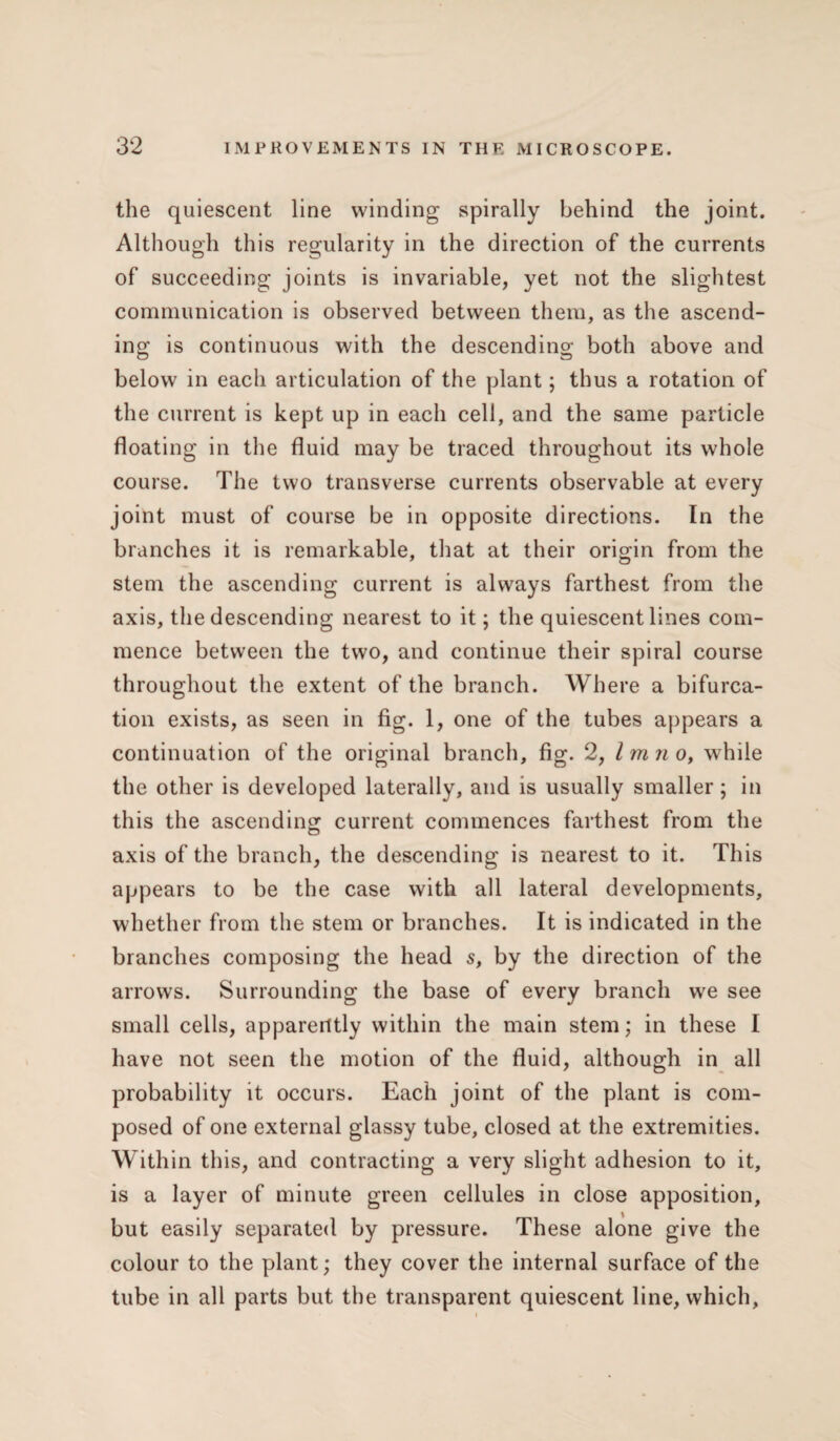 the quiescent line winding spirally behind the joint. Although this regularity in the direction of the currents of succeeding joints is invariable, yet not the slightest communication is observed between them, as the ascend¬ ing is continuous with the descending both above and below in each articulation of the plant; thus a rotation of the current is kept up in each cell, and the same particle floating in the fluid may be traced throughout its whole course. The two transverse currents observable at every joint must of course be in opposite directions. In the branches it is remarkable, that at their origin from the stem the ascending current is always farthest from the axis, the descending nearest to it; the quiescent lines com¬ mence between the two, and continue their spiral course throughout the extent of the branch. Where a bifurca¬ tion exists, as seen in fig. 1, one of the tubes appears a continuation of the original branch, fig. 2, Imn o, while the other is developed laterally, and is usually smaller; in this the ascending current commences farthest from the axis of the branch, the descending is nearest to it. This appears to be the case with all lateral developments, whether from the stem or branches. It is indicated in the branches composing the head s, by the direction of the arrows. Surrounding the base of every branch we see small cells, apparently within the main stem; in these I have not seen the motion of the fluid, although in all probability it occurs. Each joint of the plant is com¬ posed of one external glassy tube, closed at the extremities. Within this, and contracting a very slight adhesion to it, is a layer of minute green cellules in close apposition, but easily separated by pressure. These alone give the colour to the plant; they cover the internal surface of the tube in all parts but the transparent quiescent line, which,