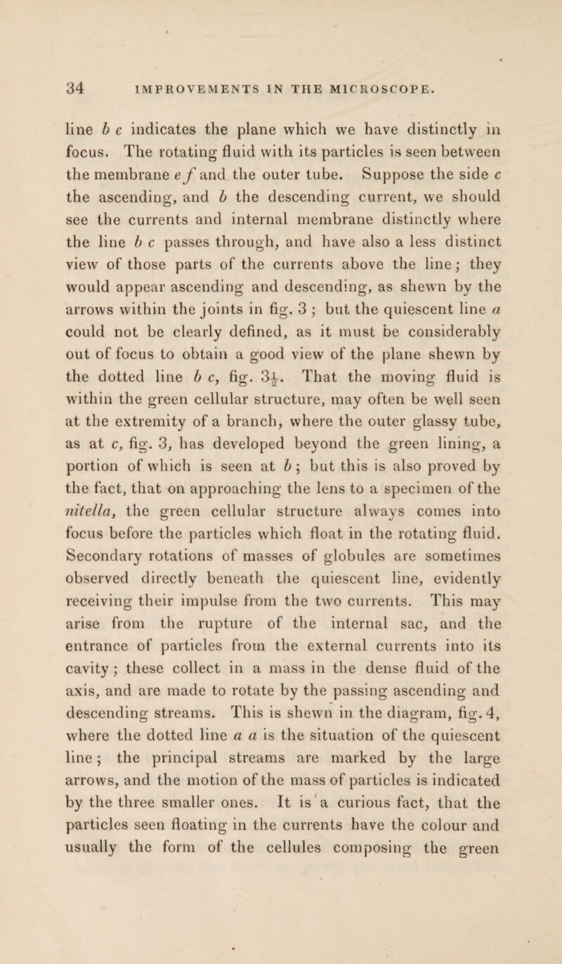 line b c indicates the plane which we have distinctly in focus. The rotating fluid with its particles is seen between the membrane ef and. the outer tube. Suppose the side c the ascending, and b the descending current, we should see the currents and internal membrane distinctly where the line b c passes through, and have also a less distinct view of those parts of the currents above the line; they would appear ascending and descending, as shewn by the arrows within the joints in fig. 3 ; but the quiescent line a could not be clearly defined, as it must be considerably out of focus to obtain a good view of the plane shewn by the dotted line b c, fig. 3-£. That the moving fluid is within the green cellular structure, may often be well seen at the extremity of a branch, where the outer glassy tube, as at c, fig. 3, has developed beyond the green lining, a portion of which is seen at b ; but this is also proved by the fact, that on approaching the lens to a specimen of the nitella, the green cellular structure always comes into focus before the particles which float in the rotating fluid. Secondary rotations of masses of globules are sometimes observed directly beneath the quiescent line, evidently receiving their impulse from the two currents. This may arise from the rupture of the internal sac, and the entrance of particles from the external currents into its cavity ; these collect in a mass in the dense fluid of the axis, and are made to rotate by the passing ascending and descending streams. This is shewn in the diagram, fig. 4, where the dotted line a a is the situation of the quiescent line; the principal streams are marked by the large arrows, and the motion of the mass of particles is indicated by the three smaller ones. It is a curious fact, that the particles seen floating in the currents have the colour and usually the form of the cellules composing the green