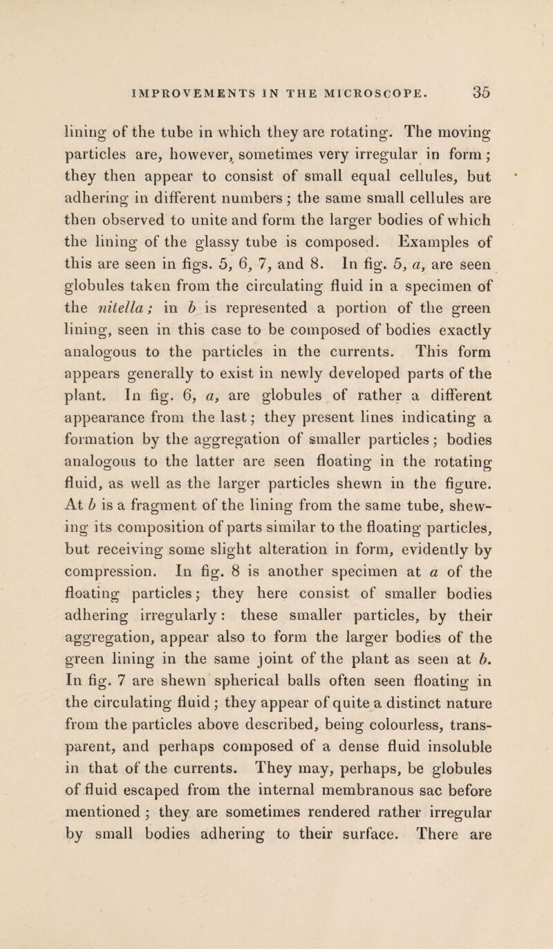 lining of the tube in which they are rotating. The moving particles are, however, sometimes very irregular in form; they then appear to consist of small equal cellules, but adhering in different numbers; the same small cellules are then observed to unite and form the larger bodies of which the lining of the glassy tube is composed. Examples of this are seen in figs. 5, 6, 7, and 8. In fig. 5, a, are seen globules taken from the circulating fluid in a specimen of the nitella; in b is represented a portion of the green lining, seen in this case to be composed of bodies exactly analogous to the particles in the currents. This form appears generally to exist in newly developed parts of the plant. In fig. 6, a, are globules of rather a different appearance from the last; they present lines indicating a formation by the aggregation of smaller particles; bodies analogous to the latter are seen floating in the rotating fluid, as well as the larger particles shewn in the figure. At b is a fragment of the lining from the same tube, shew¬ ing its composition of parts similar to the floating particles, but receiving some slight alteration in form, evidently by compression. In fig. 8 is another specimen at a of the floating particles; they here consist of smaller bodies adhering irregularly: these smaller particles, by their aggregation, appear also to form the larger bodies of the green lining in the same joint of the plant as seen at b. In fig. 7 are shewn spherical balls often seen floating in the circulating fluid ; they appear of quite a distinct nature from the particles above described, being colourless, trans¬ parent, and perhaps composed of a dense fluid insoluble in that of the currents. They may, perhaps, be globules of fluid escaped from the internal membranous sac before mentioned ; they are sometimes rendered rather irregular by small bodies adhering to their surface. There are