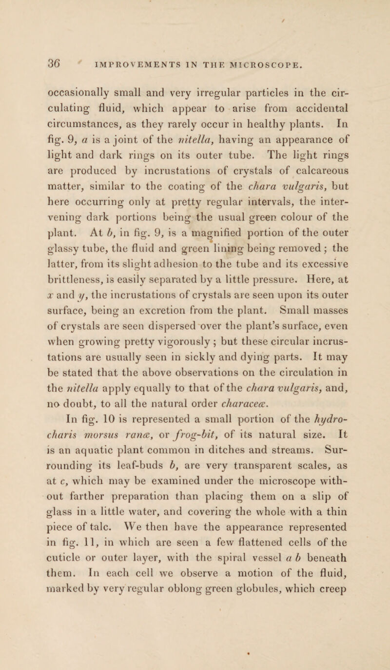 / 36 IMPROVEMENTS IN THE MICROSCOPE. occasionally small and very irregular particles in the cir¬ culating fluid, which appear to arise from accidental circumstances, as they rarely occur in healthy plants. In fig. 9, a is a joint of the nitella, having an appearance of light and dark rings on its outer tube. The light rings are produced by incrustations of crystals of calcareous matter, similar to the coating of the chara vulgaris, but here occurring only at pretty regular intervals, the inter¬ vening dark portions being the usual green colour of the plant. At b, in fig. 9, is a magnified portion of the outer glassy tube, the fluid and green lining being removed ; the latter, from its slight adhesion to the tube and its excessive brittleness, is easily separated by a little pressure. Here, at x and ?/, the incrustations of crystals are seen upon its outer surface, being an excretion from the plant. Small masses of crystals are seen dispersed over the plant’s surface, even when growing pretty vigorously ; but these circular incrus¬ tations are usually seen in sickly and dying parts. It may be stated that the above observations on the circulation in the nitella apply equally to that of the chara vulgaris, and, no doubt, to all the natural order characece. In fig. 10 is represented a small portion of the hydro- charis morsus ranee, or frog-bit, of its natural size. It is an aquatic plant common in ditches and streams. Sur¬ rounding its leaf-buds b, are very transparent scales, as at c, which may be examined under the microscope with¬ out farther preparation than placing them on a slip of glass in a little water, and covering the whole with a thin piece of talc. We then have the appearance represented in fig. 11, in which are seen a few flattened cells of the cuticle or outer layer, with the spiral vessel a b beneath them. In each cell we observe a motion of the fluid, marked by very regular oblong green globules, which creep