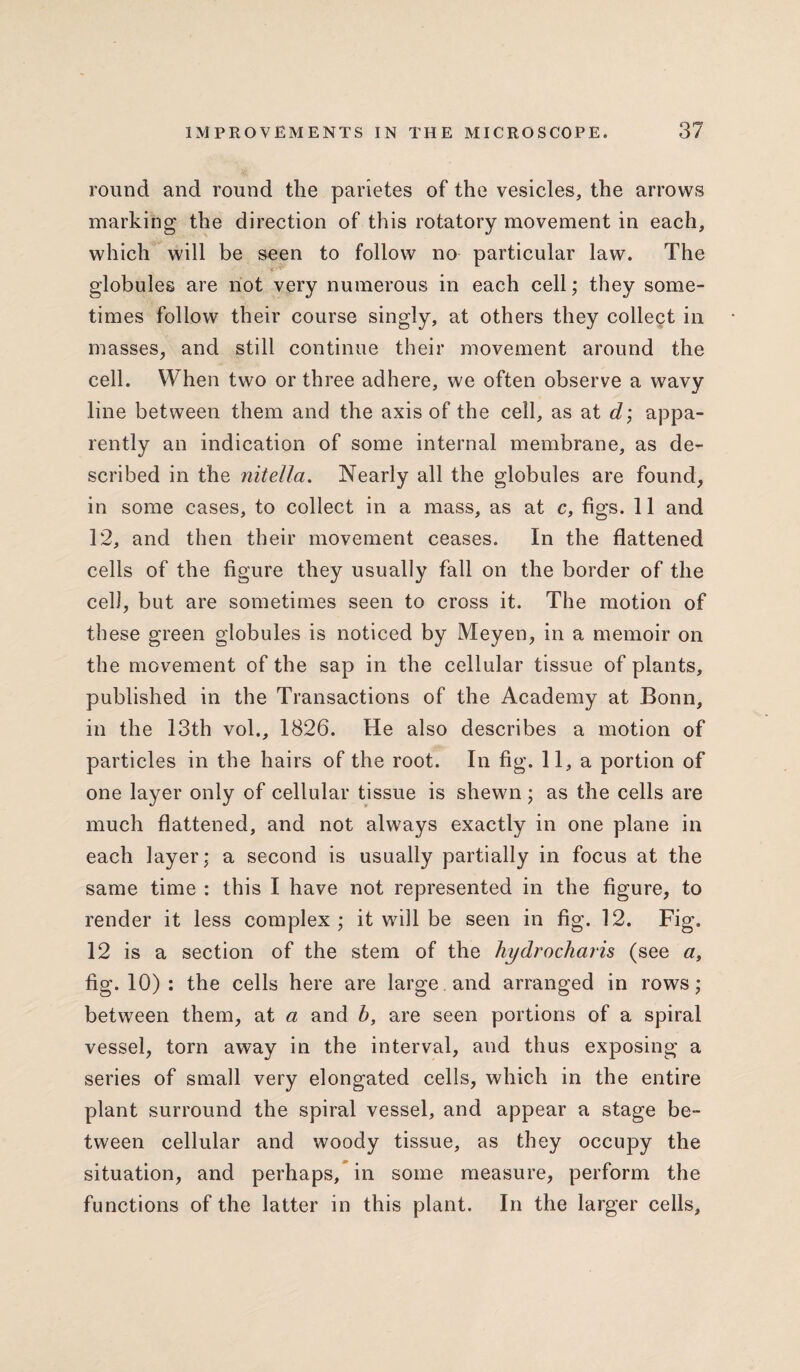 round and round the parietes of the vesicles, the arrows marking the direction of this rotatory movement in each, which will be seen to follow no particular law. The globules are not very numerous in each cell; they some¬ times follow their course singly, at others they collect in masses, and still continue their movement around the cell. When two or three adhere, we often observe a wavy line between them and the axis of the cell, as at d; appa¬ rently an indication of some internal membrane, as de¬ scribed in the nitella. Nearly all the globules are found, in some cases, to collect in a mass, as at c, figs. 11 and 12, and then their movement ceases. In the flattened cells of the figure they usually fall on the border of the cell, but are sometimes seen to cross it. The motion of these green globules is noticed by Meyen, in a memoir on the movement of the sap in the cellular tissue of plants, published in the Transactions of the Academy at Bonn, in the 13th vol., 1826. He also describes a motion of particles in the hairs of the root. In fig. 11, a portion of one layer only of cellular tissue is shewn; as the cells are much flattened, and not always exactly in one plane in each layer; a second is usually partially in focus at the same time : this I have not represented in the figure, to render it less complex ; it will be seen in fig. 12. Fig. 12 is a section of the stem of the hydrocharis (see a, fig. 10) : the cells here are large and arranged in rows; between them, at a and b, are seen portions of a spiral vessel, torn away in the interval, and thus exposing a series of small very elongated cells, which in the entire plant surround the spiral vessel, and appear a stage be¬ tween cellular and woody tissue, as they occupy the situation, and perhaps, in some measure, perform the functions of the latter in this plant. In the larger cells,