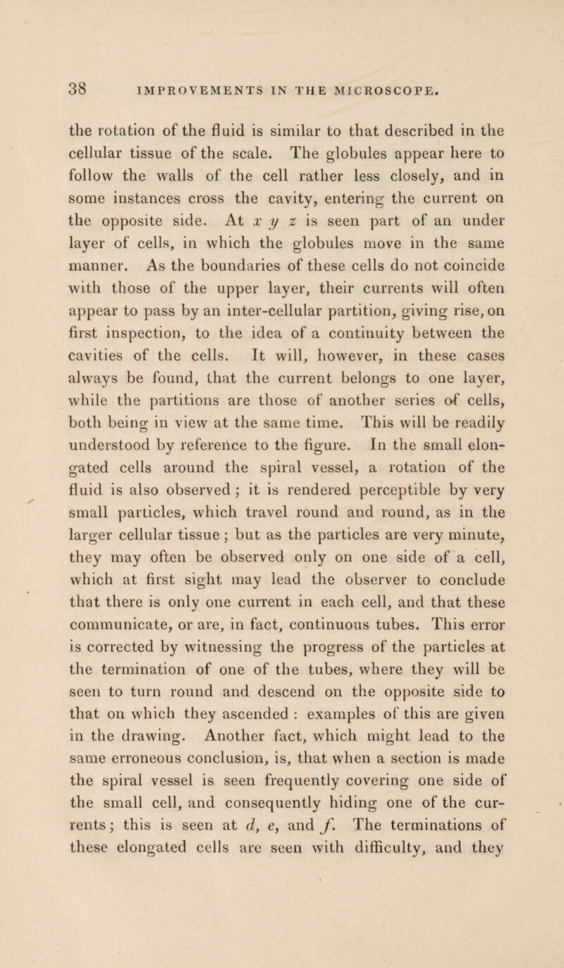 the rotation of the fluid is similar to that described in the cellular tissue of the scale. The globules appear here to follow the walls of the cell rather less closely, and in some instances cross the cavity, entering the current on the opposite side. At x y z is seen part of an under layer of cells, in which the globules move in the same manner. As the boundaries of these cells do not coincide with those of the upper layer, their currents will often appear to pass by an inter-cellular partition, giving rise, on first inspection, to the idea of a continuity between the cavities of the cells. It will, however, in these cases always be found, that the current belongs to one layer, while the partitions are those of another series of cells, both being in view at the same time. This will be readily understood by reference to the figure. In the small elon¬ gated cells around the spiral vessel, a rotation of the fluid is also observed ; it is rendered perceptible by very small particles, which travel round and round, as in the larger cellular tissue; but as the particles are very minute, they may often be observed only on one side of a cell, which at first sight may lead the observer to conclude that there is only one current in each cell, and that these communicate, or are, in fact, continuous tubes. This error is corrected by witnessing the progress of the particles at the termination of one of the tubes, where they will be seen to turn round and descend on the opposite side to that on which they ascended : examples of this are given in the drawing. Another fact, which might lead to the same erroneous conclusion, is, that when a section is made the spiral vessel is seen frequently covering one side of the small cell, and consequently hiding one of the cur¬ rents ; this is seen at d, e, and f. The terminations of these elongated cells are seen with difficulty, and they