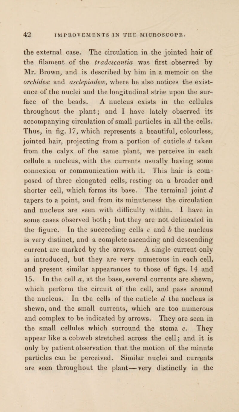 the external case. The circulation in the jointed hair of the filament of the tradescaiitici was first observed by Mr. Brown, and is described by him in a memoir on the orchidea and asclepiadece, where he also notices the exist¬ ence of the nuclei and the longitudinal striae upon the sur¬ face of the beads. A nucleus exists in the cellules throughout the plant; and I have lately observed its accompanying circulation of small particles in all the cells. Thus, in fig. 17, which represents a beautiful, colourless, jointed hair, projecting from a portion of cuticle d taken from the calyx of the same plant, we perceive in each cellule a nucleus, with the currents usually having some connexion or communication with it. This hair is com¬ posed of three elongated cells, resting on a broader and shorter cell, which forms its base. The terminal joint d tapers to a point, and from its minuteness the circulation and nucleus are seen with difficulty within. I have in some cases observed both ; but they are not delineated in the figure. In the succeeding cells c and b the nucleus is very distinct, and a complete ascending and descending current are marked by the arrows. A single current only is introduced, but they are very numerous in each cell, and present similar appearances to those of figs. 14 and 15. In the cell a, at the base, several currents are shewn, which perform the circuit of the cell, and pass around the nucleus. In the cells of the cuticle d the nucleus is shewn, and the small currents, which are too numerous and complex to be indicated by arrows. They are seen in the small cellules which surround the stoma e. They appear like a cobweb stretched across the cell; and it is only by patient observation that the motion of the minute particles can be perceived. Similar nuclei and currents are seen throughout the plant—very distinctly in the