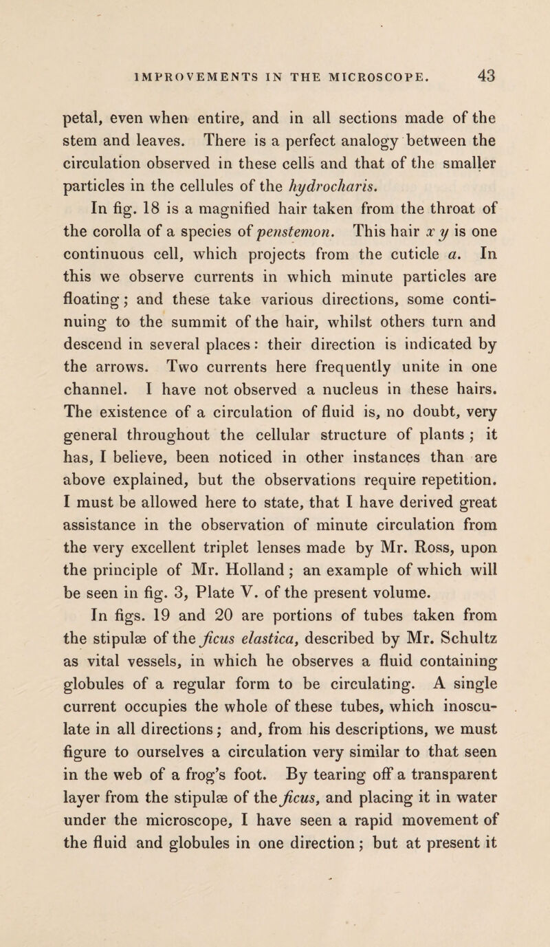 petal, even when entire, and in all sections made of the stem and leaves. There is a perfect analogy between the circulation observed in these cells and that of the smaller particles in the cellules of the hydrochar is. In fig. 18 is a magnified hair taken from the throat of the corolla of a species of penstemon. This hair x y is one continuous cell, which projects from the cuticle a. In this we observe currents in which minute particles are floating; and these take various directions, some conti¬ nuing to the summit of the hair, whilst others turn and descend in several places: their direction is indicated by the arrows. Two currents here frequently unite in one channel. I have not observed a nucleus in these hairs. The existence of a circulation of fluid is, no doubt, very general throughout the cellular structure of plants ; it has, I believe, been noticed in other instances than are above explained, but the observations require repetition. I must be allowed here to state, that I have derived great assistance in the observation of minute circulation from the very excellent triplet lenses made by Mr. Ross, upon the principle of Mr. Holland; an example of which will be seen in fig. 3, Plate V. of the present volume. In figs. 19 and 20 are portions of tubes taken from the stipulse of the ficus elastica, described by Mr. Schultz as vital vessels, in which he observes a fluid containing globules of a regular form to be circulating. A single current occupies the whole of these tubes, which inoscu¬ late in all directions; and, from his descriptions, we must figure to ourselves a circulation very similar to that seen in the web of a frog’s foot. By tearing off a transparent layer from the stipulse of the ficus, and placing it in water under the microscope, I have seen a rapid movement of the fluid and globules in one direction; but at present it