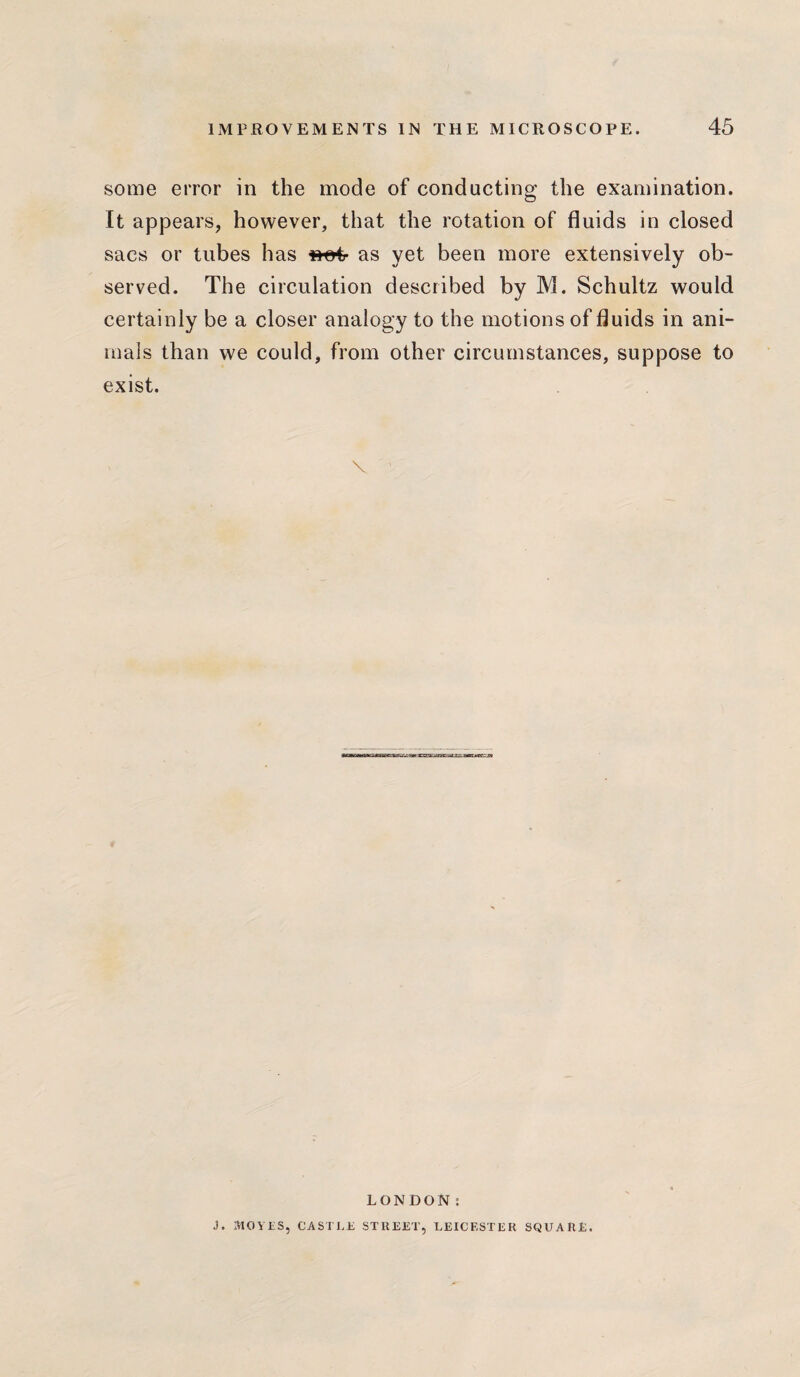 some error in the mode of conducting the examination. It appears, however, that the rotation of fluids in closed sacs or tubes has as yet been more extensively ob¬ served. The circulation described by M. Schultz would certainly be a closer analogy to the motions of fluids in ani¬ mals than we could, from other circumstances, suppose to exist. \ LONDON: J. MOVES, CASTLE STREET, LEICESTER SQUARE.