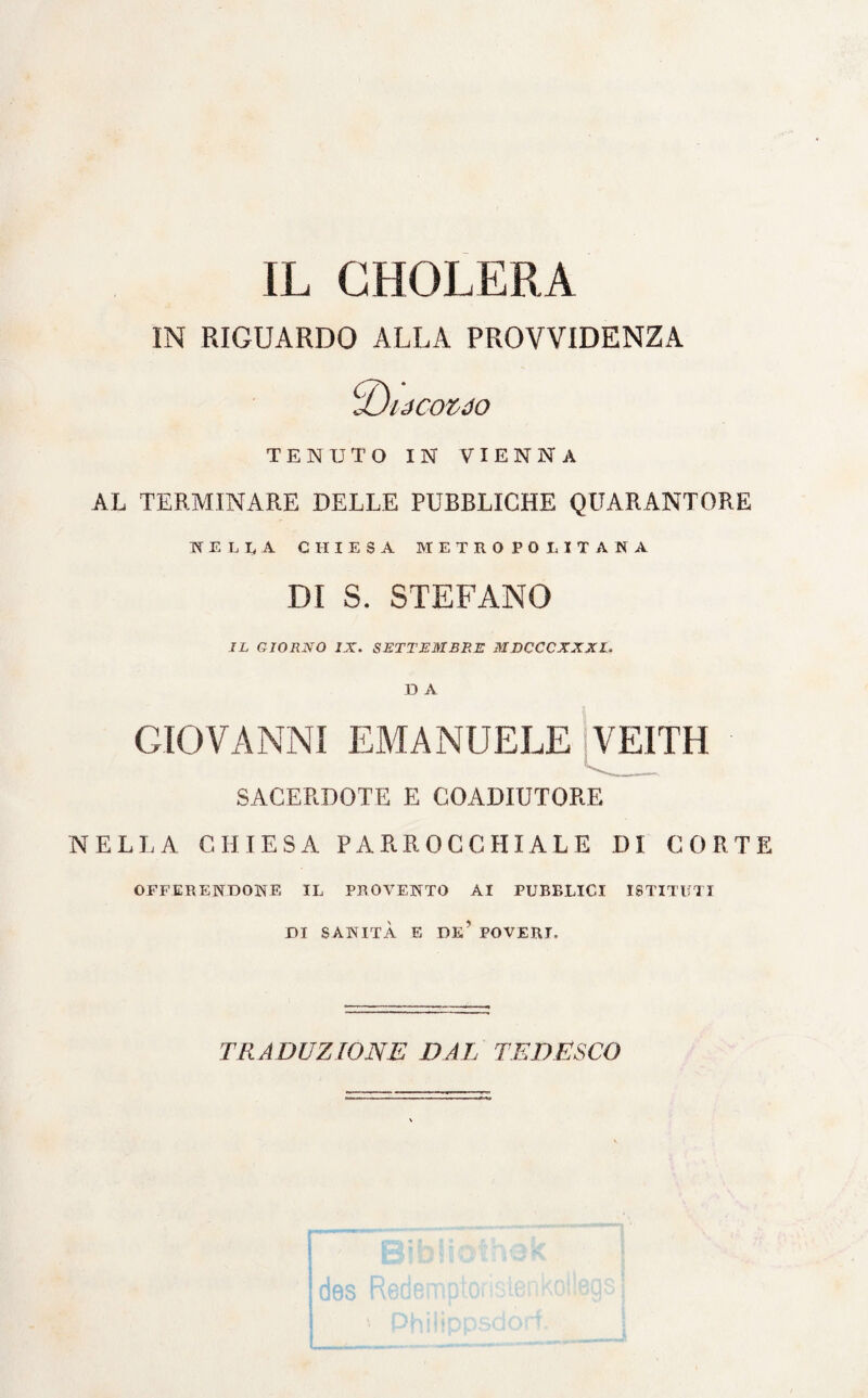 IL CHOLERA IN RIGUARDO ALLA PROVVIDENZA ■U/JCOZJO TENUTO IN VIENNA AL TERMINARE DELLE PUBBLICHE QUARANTORE KELU CHIESA METROPOLITANA DI S. STEFANO IL GIORNO /X. SETTEMBRE MDCCCXXXl, D A GIOVANNI EMANUELE VEITH ^_- SACERDOTE E COADIUTORE NELLA CHIESA PARROCCHIALE DI CORTE OFFERENDONE IL PROVENTO AI PUBBLICI ISTITUTI DI SANITÀ E DE’ POVERI, TRADUZIONE DAL TEDESCO
