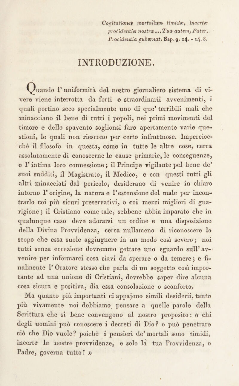 Cogitatbne§ mortalium timidoe, incertee jnocìdenticB nostra,,..Tua autem, Pater* Procidentia gubernat» Sap.9. 14* - *4* 3» INTRODUZIONE. Quando P uniformità del nostro giornaliero sistema di vi¬ vere viene interrotta da forti © straordinari! avvenimenti, i quali portino seco specialmente uno di que3 terribili mali che minacciano il bene di tutti 1 popoli, nei primi movimenti del timore e dello spavento soglionsi fare apertamente varie que¬ stioni, le quali non riescono per certo infruttuose. Impercioc¬ ché il filosofo in questa, come in tutte le altre cose, cerca assolutamente di conoscerne le cause primarie, le conseguenze, e V intima loro connessione; il Principe vigilante pel bene de3 suoi sudditi, il Magistrato, il Medico, e con questi tutti gli altri minacciati dal pericolo, desiderano di venire in chiaro intorno l5 origine, la naturae P estensione del male per incon¬ trarlo coi più sicuri preservativi, o coi mezzi migliori di gua¬ rigione ; il Cristiano come tale, sebbene abbia imparato che in qualunque caso deve adorarsi un ordine e una disposizione della Divina Provvidenza, cerca nullameno di riconoscere lo scopo che essa suole aggiugnere in un modo così severo ; noi tutti senza eccezione dovremmo gettare uno sguardo sull’ av¬ venire per informarci cosa siavi da sperare o da temere; e fi¬ nalmente V Oratore stesso che parla di un soggetto così impor¬ tante ad una unione di Cristiani, dovrebbe saper dire alcuna cosa sicura e positiva, dia essa consolazione o sconforto. Ma quanto più importanti ci appajono simili desiderii, tanto più vivamente noi dobbiamo pensare a quelle parole della Scrittura che si bene convengono al nostro proposito : (( chi degli uomini può conoscere i decreti di Dio? o può penetrare ciò die Dio vuole? poiché i pensieri de’mortali sono timidi, incerte le nostre provvidenze, e solo la tua Provvidenza, o Padre, governa tutto ! ))