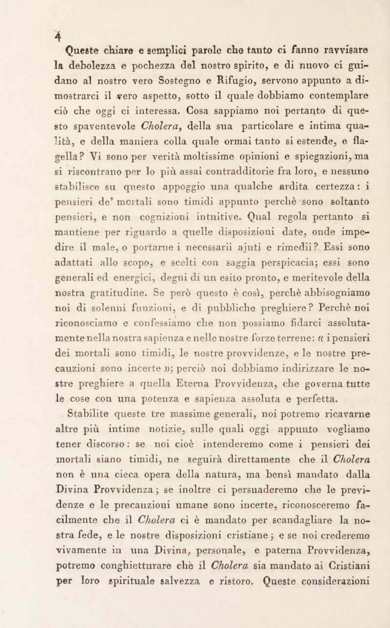 Queste chiare e semplici parole che tanto ci fanno ravvisare la debolezza e pochezza del nostro spirito, e di nuovo ci gui¬ dano al nostro vero Sostegno e Rifugio, servono appunto a di¬ mostrarci il vero aspetto, sotto il quale dobbiamo contemplare ciò che oggi ci interessa. Cosa sappiamo noi pertanto di que¬ sto spaventevole Cholera, della sua particolare e intima qua¬ lità, e della maniera colla quale ormai tanto si estende, e fla¬ gella? Vi sono per verità moltissime opinioni e spiegazioni, ma si riscontrano per lo più assai contradditorie fra loro, e nessuno stabilisce su questo appoggio una qualche ardita certezza: i pensieri de* mortali sono timidi appunto perchè sono soltanto pensieri, e non cognizioni intuitive. Qual regola pertanto si mantiene per riguardo a quelle disposizioni date, onde impe¬ dire il male, o portarne i necessarii ajuti e rimedii? Essi sono adattati alio scopo, e scelti con saggia perspicacia^ essi sono generali ed energici, degni di un esito pronto, e meritevole della nostra gratitudine. Se però questo è così, perchè abbisogniamo noi di solenni funzioni, e di pubbliche preghiere? Perchè noi riconosciamo e confessiamo che non possiamo fidarci assoluta- mente nella nostra sapienza e nelle nostre forze terrene: a i pensieri dei mortali sono timidi, le nostre provvidenze, e le nostre pre¬ cauzioni sono incerte ))\ perciò noi dobbiamo indirizzare le no¬ stre preghiere a quella Eterna Provvidenza, che governa tutte le cose con una potenza e sapienza assoluta e perfetta. Stabilite queste tre massime generali, noi potremo ricavarne altre più intime notizie, sulle quali oggi appunto vogliamo tener discorso : se noi cioè intenderemo come i pensieri dei mortali siano timidi, ne seguirà direttamente che il Cholera non è una cieca opera delia natura, ma bensì mandato dalla Divina Provvidenza ; se inoltre ci persuaderemo che le previ¬ denze e le precauzioni umane sono incerte, riconosceremo fa¬ cilmente che il Cholera ci è mandato per scandagliare la no¬ stra fede, e le nostre disposizioni cristiane 3 e se noi crederemo vivamente in una Divina, personale, e paterna Provvidenza, potremo conghietturare che il Cholera sia mandato ai Cristiani per loro spirituale salvezza e ristoro. Queste considerazioni