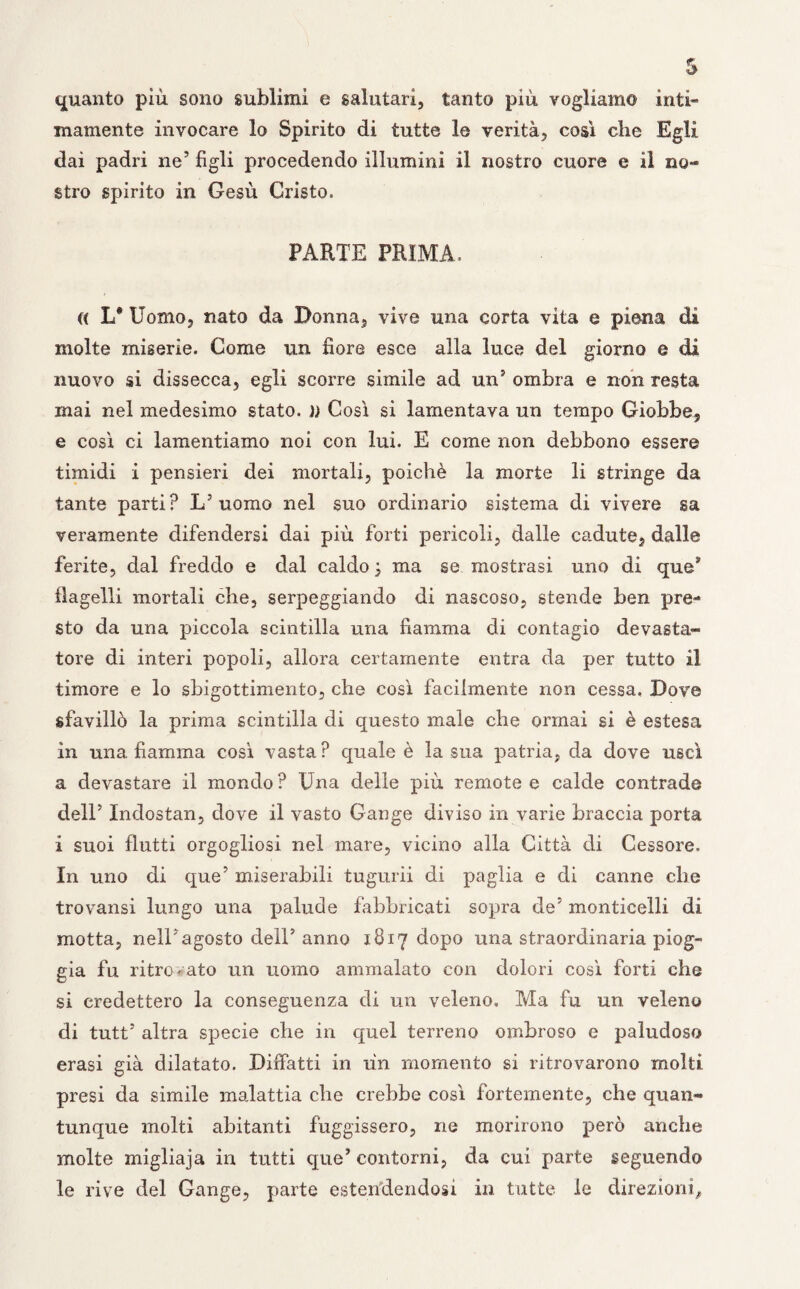 quanto più. sono sublimi e salutari, tanto più vogliamo inti¬ mamente invocare lo Spirito di tutte le verità, così che Egli dai padri ne’ figli procedendo illumini il nostro cuore e il no¬ stro spirito in Gesù Cristo. PARTE PRIMA. « L* Uomo, nato da Donna, vive una corta vita e piena di molte miserie. Come un fiore esce alla luce del giorno e di nuovo si dissecca, egli scorre simile ad un5 ombra e non resta inai nel medesimo stato. )) Così sì lamentava un tempo Giobbe, e così ci lamentiamo noi con lui. E come non debbono essere timidi i pensieri dei mortali, poiché la morte li stringe da tante parti? L’uomo nel suo ordinario sistema di vivere sa veramente difendersi dai più forti pericoli, dalle cadute, dalle ferite, dal freddo e dal caldo j ma se mostrasi uno di ques flagelli mortali che, serpeggiando di nascoso, stende ben pre¬ sto da una piccola scintilla una fiamma di contagio devasta¬ tore di interi popoli, allora certamente entra da per tutto il timore e lo sbigottimento, che così facilmente non cessa, Dove sfavillò la prima scintilla di questo male che ormai si è estesa in una fiamma così vasta? quale è la sua patria, da dove uscì a devastare il mondo? Una delle più remotee calde contrade dell’ Indostan, dove il vasto Gange diviso in varie braccia porta i suoi flutti orgogliosi nel mare, vicino alla Città di Cessore. In uno di que’ miserabili tugurii di paglia e di canne che trovansi lungo una palude fabbricati sopra de5 monticelli di motta, nell’agosto dell’ anno 1817 dopo una straordinaria piog¬ gia fu litro rato un uomo ammalato con dolori così forti che si credettero la conseguenza di un veleno. Ma fu un veleno di tutt’ altra specie che in quel terreno ombroso e paludoso erasi già dilatato. Dibatti in un momento si ritrovarono molti presi da simile malattia che crebbe così fortemente, che quan¬ tunque molti abitanti fuggissero, ne morirono però anche molte migliaja in tutti que’ contorni, da cui parte seguendo le rive del Gange, parte estendendosi in tutte le direzioni.