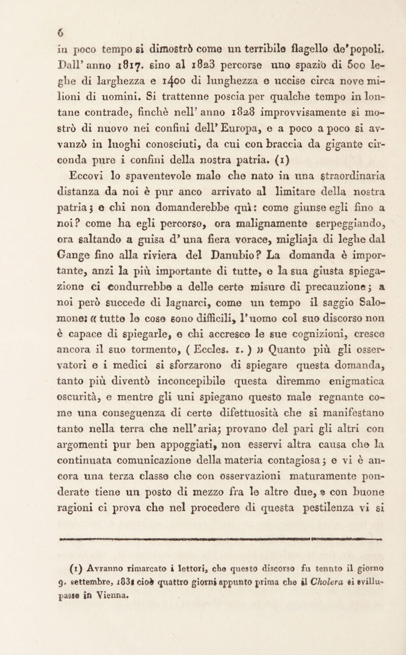 in poco tempo si dimostrò come un terribile flagello de*popoli. Dall’anno i8iy, sino al x8a3 percorse uno spaziò di 5oo le¬ ghe di larghezza e 1400 di lunghezza e uccise circa nove mi¬ lioni di uomini. Si trattenne poscia per qualche tempo in lon¬ tane contrade, finché nell’ anno 182,8 improvvisamente si mo¬ strò di nuovo nei confini dell* Europa, e a poco a poco si av¬ vali zò in luoghi conosciuti, da cui con braccia da gigante cir¬ conda pure i confini della nostra patria, (1) Eccovi lo spaventevole male che nato in una straordinaria distanza da noi è pur anco arrivato al limitare della nostra patria 3 e chi non domanderebbe qui : come giunse egli fino a noi? come ha egli percorso, ora malignamente serpeggiando, ora saltando a guisa d* una fiera vorace, migliaja di leghe dal Gange fino alla riviera del Danubio? La domanda è impor¬ tante, anzi la più importante di tutte, e la sua giusta spiega¬ zione ci condurrebbe a dello certo misure di precauzione 3 a noi però succede di lagnarci, come un tempo il saggio Saio- mone? re tutte le cose sono difficili, Duomo col suo discorso non è capace di spiegarle, © chi accresce le sue cognizioni, cresce ancora il suo tormento, ( Eccles, 1» ) )) Quanto più gli osser¬ vatori e i medici si sforzarono di spiegare questa domanda, tanto più diventò inconcepibile questa diremmo enigmatica oscurità, e mentre gli uni spiegano questo male regnante co¬ me una conseguenza di certe clifettuosità che si manifestano tanto nella terra che nell* aria; provano del pari gli altri con argomenti pur ben appoggiati, non esservi altra causa che la continuata comunicazione della materia contagiosa ; e vi è an¬ cora una terza classe che con osservazioni maturamente pon¬ derate tiene un posto di mezzo fra le altre due, ^ con buone ragioni ci prova che nel procedere eli questa pestilenza vi si (1) Avranno rimarcato i lettori, eh© questo discorso fu tenuto il giorno 9. settembre, i83i cioè quattro giorni appunto prima die il Cholera fi evillu^ pass® ili Vienna.