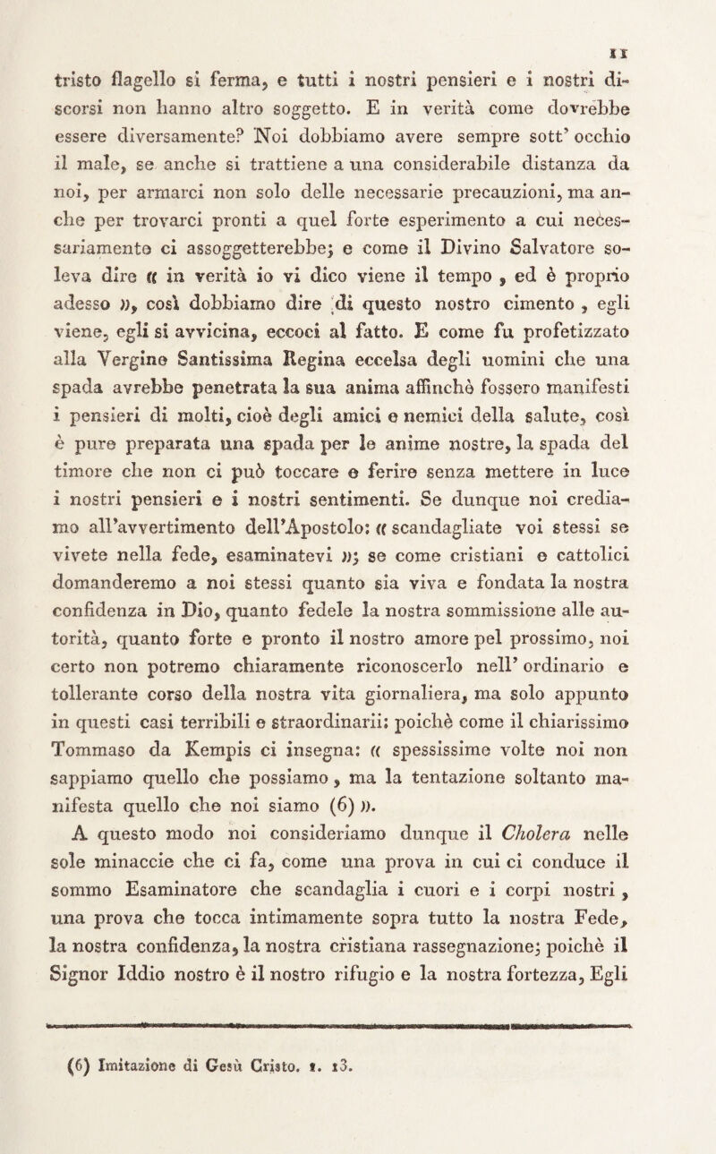 tristo flagello si ferma, e tutti i nostri pensieri e i nostri di¬ scorsi non hanno altro soggetto. E in verità come dovrebbe essere diversamente? 'Noi dobbiamo avere sempre sott’ occhio il male, se anche si trattiene a una considerabile distanza da noi, per armarci non solo delle necessarie precauzioni, ma an¬ che per trovarci pronti a quel forte esperimento a cui neces¬ sariamente ci assoggetterebbe; e come il Divino Salvatore so¬ leva dire U in verità io vi dico viene il tempo , ed è proprio adesso )), così dobbiamo dire .di questo nostro cimento , egli viene, egli si avvicina, eccoci al fatto. E come fu profetizzato alla Vergine Santissima Regina eccelsa degli uomini che una spada avrebbe penetrata la sua anima affinchè fossero manifesti i pensieri di molti, cioè degli amici e nemici della salute, così è pure preparata una spada per le anime nostre, la spada del timore che non ci può toccare e ferire senza mettere in luce i nostri pensieri e i nostri sentimenti. Se dunque noi credia¬ mo airavvertimento dell’Apostolo : (( scandagliate voi stessi se vivete nella fede, esaminatevi )), se come cristiani e cattolici domanderemo a noi stessi quanto sia viva e fondata la nostra confidenza in Dio, quanto fedele la nostra sommissione alle au¬ torità, quanto forte e pronto il nostro amore pel prossimo, noi certo non potremo chiaramente riconoscerlo nell’ ordinario e tollerante corso della nostra vita giornaliera, ma solo appunto in questi casi terribili e straordinarii; poiché come il chiarissimo Tommaso da Kempis ci insegna: (( spessissime volte noi non sappiamo quello che possiamo , ma la tentazione soltanto ma¬ nifesta quello che noi siamo (6) )). A questo modo noi consideriamo dunque il Cholera nelle sole minaccie che ci fa, come una prova in cui ci conduce il sommo Esaminatore che scandaglia i cuori e i corpi nostri , una prova che tocca intimamente sopra tutto la nostra Fede, la nostra confidenza, la nostra cristiana rassegnazione; poiché il Signor Iddio nostro è il nostro rifugio e la nostra fortezza. Egli (6) Imitazione di Gesù Cristo, t. i3.