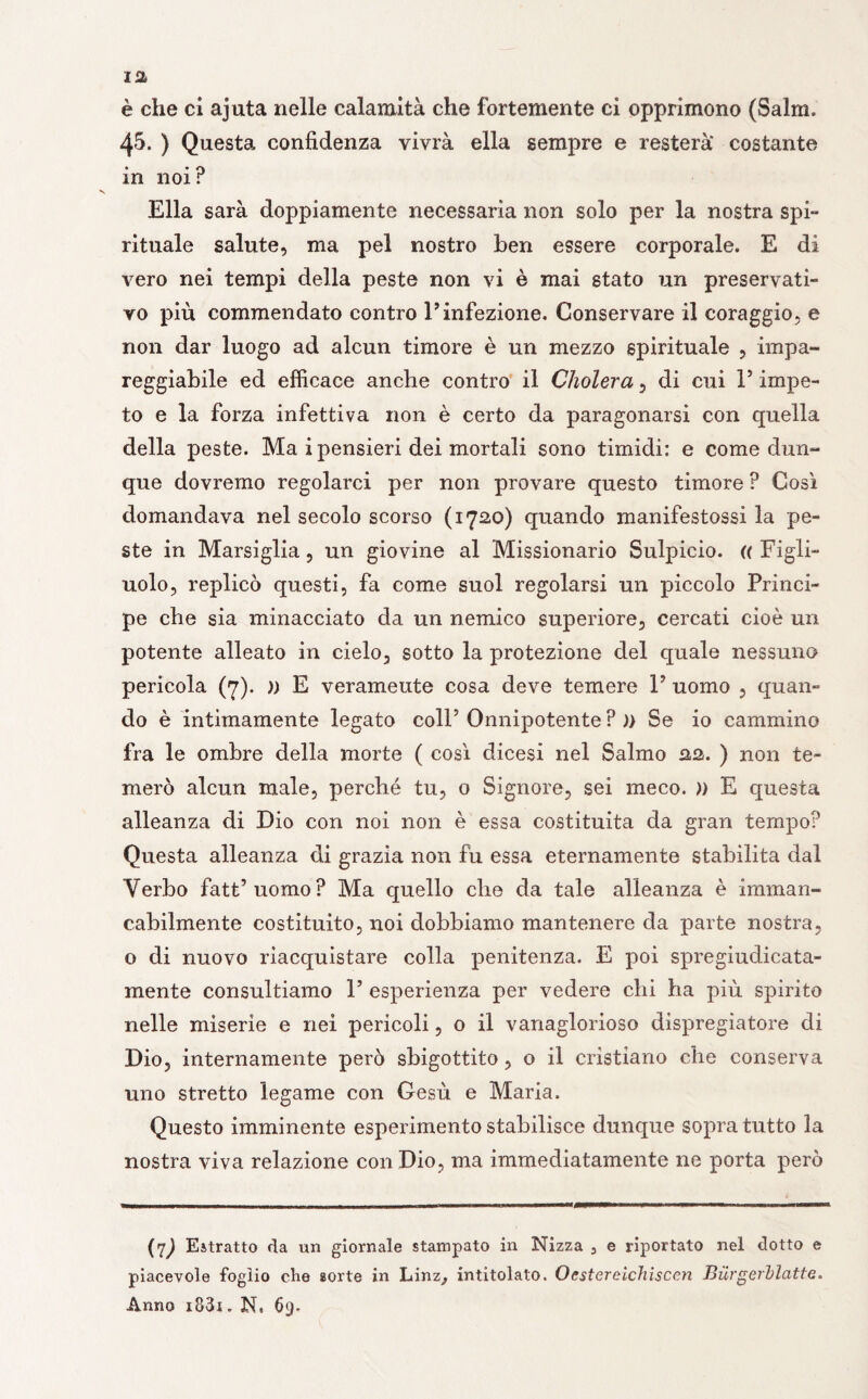 è che ci ajuta nelle calamità che fortemente ci opprimono (Salm. 45. ) Questa confidenza vivrà ella sempre e resterà costante in noi? Ella sarà doppiamente necessaria non solo per la nostra spi¬ rituale salute, ma pel nostro ben essere corporale. E di vero nei tempi della peste non vi è mai stato un preservati¬ vo più commendato contro V infezione. Conservare il coraggio, e non dar luogo ad alcun timore è un mezzo spirituale , impa¬ reggiabile ed efficace anche contro il Cholera , di cui V impe¬ to e la forza infettiva non è certo da paragonarsi con quella della peste. Ma i pensieri dei mortali sono timidi: e come dun¬ que dovremo regolarci per non provare questo timore ? Così domandava nel secolo scorso (1720) quando manifestossi la pe¬ ste in Marsiglia, un giovine al Missionario Sulpicio. (( Figli¬ uolo, replicò questi, fa come suol regolarsi un piccolo Princi¬ pe che sia minacciato da un nemico superiore, cercati cioè un potente alleato in cielo, sotto la protezione del quale nessuno pericola (7). » E veramente cosa deve temere V uomo , quan¬ do è intimamente legato coll5 Onnipotente ? )> Se io cammino fra le ombre della morte ( così dicesi nel Salmo 22. ) non te¬ merò alcun male, perché tu, 0 Signore, sei meco. )) E questa alleanza di Dio con noi non è essa costituita da gran tempo? Questa alleanza di grazia non fu essa eternamente stabilita dal Verbo fatt’uomo? Ma quello che da tale alleanza è imman¬ cabilmente costituito, noi dobbiamo mantenere da parte nostra, o di nuovo riacquistare colla penitenza. E poi spregiudicata¬ mente consultiamo V esperienza per vedere chi ha più spirito nelle miserie e nei pericoli, o il vanaglorioso dispregiatore di Dio, internamente però sbigottito, o il cristiano che conserva uno stretto legame con Gesù e Maria. Questo imminente esperimento stabilisce dunque sopra tutto la nostra viva relazione con Dio, ma immediatamente ne porta però (7^ Estratto da un giornale stampato in Nizza 3 e riportato nel dotto e piacevole foglio che sorte in Linz, intitolato. Oestereichisccn Burgerblatte. Anno i83i . N. 69.