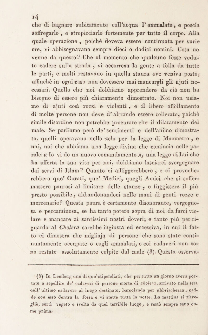 che di bagnare subitamente colFacqua P ammalato, e poscia soffregarlo , e stropicciarlo fortemente per tutto il corpo. Alla quale operazione , poiché doveva essere continuata per varie ore, vi abbisognavano sempre dieci o dodici uomini. Cosa ne venne da questo ? Che al momento che qualcuno fosse vedu¬ to cadere sulla strada , vi accorreva la gente a folla da tutte le parti, e molti restavano in quella stanza ove veniva posto, affinchè in ogni caso non dovessero mai mancargli gli ajuti ne¬ cessari. Quello che noi dobbiamo apprendere da ciò non ha bisogno di essere più. chiaramente dimostrato. Noi non usia¬ mo di ajuti così rozzi e violenti , e il libero affollamento di molte persone non deve d? altronde essere tollerato, poiché simile disordine non potrebbe procurare che il dilatamento del male. Se parliamo però de5 sentimenti e delPanimo dimostra¬ to, quelli operavano nello zelo per la legge di Maometto , e noi, noi che abbiamo una legge divina che comincia colle pa- 00 ! role: (( Io vi do un nuovo comandamento )), una legge di Lui che ha offerta la sua vita per noi, dobbiamo lasciarci svergognare dai servi di Islam? Quanto ci affliggerebbero , e ci provoche¬ rebbero que5 Curati, que5 Medici, quegli Amici che si soffer¬ massero paurosi al limitare delle stanze 9 e fuggissero il più presto possibile, abbandonandoci nelle mani di genti rozze e mercenarie ? Questa paura è certamente disonorante, vergogno¬ sa e peccaminosa, se ha tanto potere sopra di noi da farci vio¬ lare e mancare ai santissimi nostri doveri^ e tanto più per ri¬ guardo al Cholera sarebbe ingiusta ed eccessiva, in cui il fat¬ to ci dimostra che migliaja di persone che sono state conti¬ nuatamente occupate o cogli ammalati, 0 coi cadaveri non so¬ no restate assolutamente colpite dal male (8). Questa esserva- (8) In Lemberg uno di que’stipendiati, che per tutto un giorno aveva por¬ tato a sepellire de’ cadaveri di persone morte di cholera;, arrivato nella sera coll’ ultimo cadavere al luogo destinato, barcolando per ubriachezza , cad¬ de con esso dentro la fossa e vi stette tutta la notte. La mattina si risve¬ gliò, sortì vegeto e svelto da quel terribile luogo , e restò sempre sano co¬ me prima.-