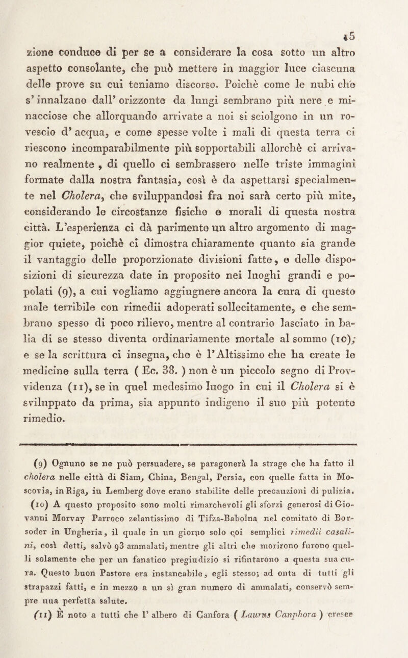 zione conduce di per se a considerare la cosa sotto un altro aspetto consolante, die può mettere in maggior luce ciascuna delle prove su cui teniamo discorso. Poiché come le nubi che s’innalzano dalP orizzonte da lungi sembrano più nere e mi¬ nacciose che allorquando arrivate a noi si sciolgono in un ro¬ vescio d* acqua, e come spesse volte i mali di questa terra ci riescono incomparabilmente più sopportabili allorché ci arriva¬ no realmente , di quello ci sembrassero nelle triste immagini formate dalla nostra fantasia, così è da aspettarsi specialmen¬ te nel Cholera, che sviluppandosi fra noi sarà certo più mite, considerando le circostanze fisiche © morali di questa nostra città. L’esperienza ci dà parimente un altro argomento di mag¬ gior quiete, poiché ci dimostra chiaramente quanto sia grande il vantaggio delle proporzionate divisioni fatte, e delle dispo¬ sizioni di sicurezza date in proposito nei luoghi grandi e po¬ polati (9), a cui vogliamo aggiugnere ancora la cura di questo male terribile con rimedii adoperati sollecitamente, e che sem¬ brano spesso di poco rilievo, mentre al contrario lasciato in ba¬ lia di se stesso diventa ordinariamente mortale al sommo (io); e seia scrittura ci insegna, che è l’Altissimo che ha create le medicine sulla terra ( Ec. 38. ) non è un piccolo segno di Prov¬ videnza (n), se in quel medesimo luogo in cui il Cholera si è sviluppato da prima, sia appunto indigeno il suo più potente rimedio. (9) Ognuno se ne può persuadere, se paragonerà la strage che ha fatto il cholera nelle città di Siam, China, Bengal, Persia, con quelle fatta in Mo- scovia, in Riga, iu Lemberg dove erano stabilite delle precauzioni di pulizia. (10) A questo proposito sono molti rimarchevoli gli sforzi generosi di Gio¬ vanni Morvay Parroco zelantissimo di Tifza-Babolna nel comitato di Bor- soder in Ungheria, il quale in un giorno solo coi semplici rimedii casali- ni, così detti, salvò g3 ammalati, mentre gli altri che morirono furono quel¬ li solamente che per un fanatico pregiudizio si rifintarono a questa sua cu¬ ra. Questo buon Pastore era instancabile, egli stesso; ad onta di tutti gli strapazzi fatti, e in mezzo a un sì gran numero di ammalati, conservò sem¬ pre una perfetta salute. fu) È noto a tutti che l’albero di Canfora ( Laurns Canphora ) cresce