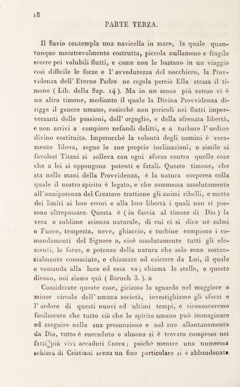 PARTE TERZA. 11 Savio contempla una navicella in mare, la quale quan¬ tunque maestrevolmente costrutta, piccola nullameno e fragile scorre pei volubili flutti, e come non le bastano in un viaggio così difficile le forze e F avvedutezza del nocchiero, la Prov¬ videnza dell ’ Eterno Padre ne regola perciò Ella stessa il ti¬ mone ( Lib. della Sap. 14 )• Ma in un senso più esteso vi è un altro timone, mediante il quale la Divina Provvidenza di- rigge il genere umano, cosicché non pencoli nei flutti imper¬ versanti delle passioni, dell’ orgoglio, e della sfrenata libertà, e non arrivi a compiere nefandi delitti, e a turbare V ordine divino costituito. Imperocché la volontà degli uomini è vera¬ mente libera, segue le sue proprie inclinazioni, e simile ai favolosi Titani si solleva con ogni sforzo contro quelle cose che a lei si oppongono potenti e fatali. Questo timone, che sta nello mani della Provvidenza, è la natura corporea colla quale il nostro spirito è legato, e che sommessa assolutamente all’onnipotenza del Creatore trattiene gli animi ribelli, emette dei limiti ai loro errori e alla loro libertà i quali non si pos¬ sono oltrepassare. Questa è ( in faccia al timore di Dio ) la vera e sublime scienza naturale, di cui ci si dice nè salmi « Fuoco, tempesta, neve, ghiaccio, e turbine compiono i co- mandamenti del Signore )), cioè assolutamente tutti gli ele¬ menti, le forze, e potenze della natura che solo sono sostan¬ zialmente conosciute, e chiamate ad esistere da Lui, il quale (( comanda alla luce ed essa va ; chiama le stelle, e queste dicono, noi siamo qui ( Baruch 3. ). )) Considerate queste cose, giriamo lo sguardo nel maggiore o minor circolo dell’ umana società, investighiamo gli sforzi e 1’ ardore di questi nuovi ed ultimi tempi, e riconosceremo facilmente che tutto ciò che lo spirito umano può immaginare ed eseguire nella sua presunzione e nel suo allontanamento da Dio, tutto è succeduto o almeno si è trovato compreso nei fatti jpiù vivi accaduti finora ; poiché mentre una numerosa fcchiera di Cristiani senza un fine particolare si è abbandonata