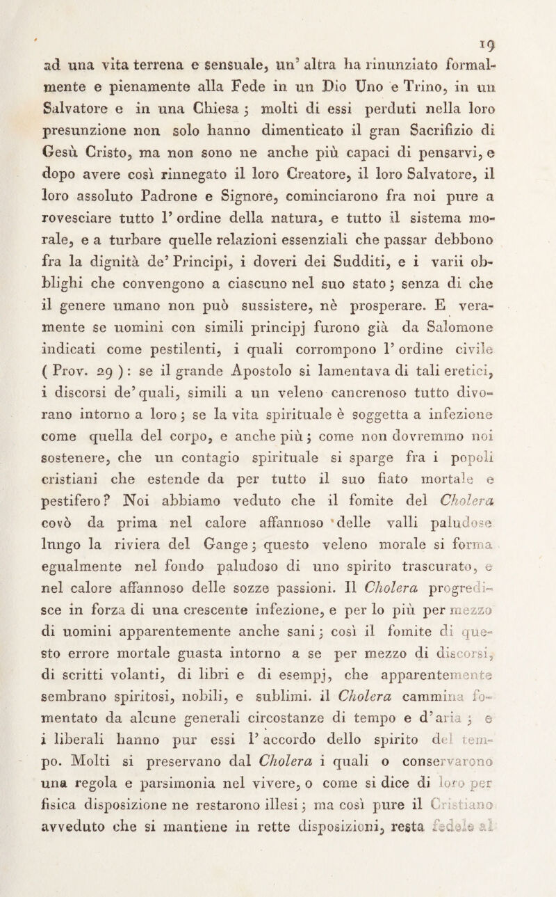 ad una vita terrena e sensuale, un’ altra ha rinunziato formal¬ mente e pienamente alla Fede in un Dio Uno e Trino, in un Salvatore e in una Chiesa j molti di essi perduti nella loro presunzione non solo hanno dimenticato il gran Sacrifizio di Gesù Cristo, ma non sono ne anche più capaci di pensarvi, e dopo avere così rinnegato il loro Creatore, il loro Salvatore, il loro assoluto Padrone e Signore, cominciarono fra noi pure a rovesciare tutto P ordine della natura, e tutto il sistema mo¬ rale, e a turbare quelle relazioni essenziali che passar debbono fra la dignità de5 Principi, i doveri dei Sudditi, e i varii ob¬ blighi che convengono a ciascuno nel suo stato j senza di che il genere umano non può sussistere, nè prosperare. E vera¬ mente se uomini con simili principj furono già da Salomone indicati come pestilenti, ì quali corrompono P ordine civile ( Prov. 29 ) : se il grande Apostolo si lamentava di tali eretici, i discorsi de’quali, simili a un veleno cancrenoso tutto divo- rano intorno a loro j se la vita spirituale è soggetta a infezione come quella del corpo, e anche più j come non dovremmo noi sostenere, che un contagio spirituale si sparge fra i popoli cristiani che estende da per tutto il suo fiato mortale e pestifero? Noi abbiamo veduto che il fomite del Cholera covò da prima nel calore affannoso 'delle valli paludose lungo la riviera del Gange ; questo veleno morale si forma egualmente nel fondo paludoso di uno spirito trascurato, e nel calore affannoso delle sozze passioni. Il Cholera progredi¬ sce in forza di una crescente infezione, e per lo più per mezzo di uomini apparentemente anche sani ; così il fomite di que¬ sto errore mortale guasta intorno a se per mezzo di discorsi, di scritti volanti, di libri e di esempj, che apparentemente sembrano spiritosi, nobili, e sublimi, il Cholera cammina fo¬ mentato da alcune generali circostanze di tempo e d’aria ^ e V i liberali hanno pur essi l’accordo dello spirito dei tem¬ po. Molti si preservano dal Cholera i quali o conservarono una regola e parsimonia nel vivere, 0 come si dice di loro per fisica disposizione ne restarono illesi 5 ma così pure il Cristiano avveduto che si mantiene in rette disposizioni, resta fidale