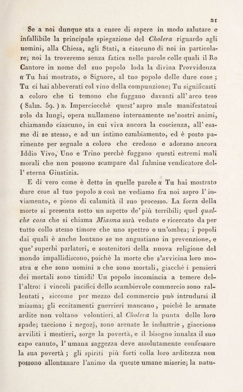 Se a noi dunque sta a cuore di sapere in modo salutare e infallibile la principale spiegazione del Cholera riguardo agli uomini, alla Chiesa, agli Stati, a ciascuno di noi in particola¬ re; noi la troveremo senza fatica nelle parole colle quali il Ite Cantore in nome del suo popolo loda la divina Provvidenza (( Tu hai mostrato, o Signore, al tuo popolo delle dure cose ; Tu ci hai abbeverati col vino della compunzione; Tu significasti a coloro che ti temono che friggano davanti all’ arco teso ( Salm. 59. ) )). Imperciocché quest’ aspro male manifestatosi solo da lungi, opera nullameno internamente ne’nostri animi, chiamando ciascuno, in cui viva ancora la coscienza, all’ esa¬ me di se stesso, e ad un intimo cambiamento, ed è posto pa¬ rimente per segnale a coloro che credono e adorano ancora Iddio Vivo, Uno e Trino perché fuggano questi estremi mali morali che non possono scampare dal fulmine vendicatore del- T eterna Giustizia. E di vero come è detto in quelle parole (( Tu hai mostrato dure cose al tuo popolo )) così ne vediamo fra noi aspro l’in- viamento, e pieno di calamità il suo processo. La forza della morte si presenta sotto un aspetto de’più terribili; quel qual¬ che cosa che si chiama Miasma sarà veduto e ricercato da per tutto collo stesso timore che uno spettro o un’ombra; i popoli dai quali è anche lontano se ne angustiano in prevenzione, e que’ superbi parlatori, e sostenitori della nuova religione del mondo impallidiscono, poiché la morte che s’avvicina loro mo¬ stra. (( che sono uomini )) che sono mortali, giacché i pensieri dei mortali sono timidi! Un popolo incomincia a temere del¬ l’altro: i vincoli pacifici dello scambievole commercio sono ral¬ lentati , siccome per mezzo del commercio può intrudursi il miasma; gli eccitamenti guerrieri mancano , poiché le armate ardite non voltano volentieri, al Cholera la punta delle loro spade; tacciono i negozj, sono arenate le industrie , giacciono avviliti i mestieri, sorge la povertà, e il bisogno innalza il suo capo canuto, 1’ umana saggezza deve assolutamente confessare la sua povertà ; gli spiriti più forti colla loro arditezza non possono allontanare l’animo da queste umane miserie; la natu-