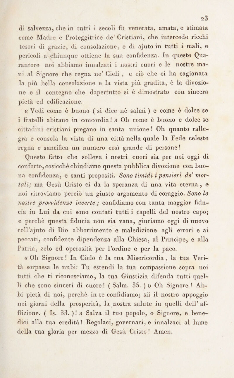 a3 di salvezza, die in tutti i secoli fu venerata, amata, e stimata come Madre e Proteggitrice de5 Cristiani, che intercede ricchi tesori di grazie, di consolazione, e di ajuto in tutti i mali, e pericoli a chiunque ottiene la sua confidenza. In queste Qua- rantore noi abbiamo innalzati i nostri cuori e le nostre ma¬ ni al Signore che regna ne’ Cieli , e ciò che ci ha cagionata la più bella consolazione e la vista più gradita, è la divozio¬ ne e il contegno che dapertutto si è dimostrato con sincera pietà ed edificazione. (( Vedi come è buono ( si dice nè salmi ) e come è dolce se i fratelli abitano in concordia ! )) Oh come è buono e dolce se cittadini cristiani pregano in santa unione ! Oh quanto ralle¬ gra e consola la vista di una città nella quale la Fede celeste regna e santifica un numero così grande di persone ! Questo fatto che solleva i nostri cuori sia per noi oggi di conforto, cosicché chiudiamo questa pubblica divozione con buo¬ na confidenza, e santi propositi. Sono tìmidi ipensieri de’ mor¬ tali; ma Gesù Cristo ci da la speranza di una vita eterna , e noi ritroviamo perciò un giusto argomento di coraggio. Sono le nostre provvidenze incerte ; confidiamo con tanta maggior fidn- cia in Lui da cui sono contati tutti i capelli del nostro capo; e perchè questa fiducia non sia vana, giuriamo oggi di nuovo coll’ajuto di Dio abborrimento e maledizione agli errori e ai peccati, confidente dipendenza alla Chiesa, al Principe, e alla Patria, zelo ed operosità per l’ordine e per la pace. ((Oh Signore! In Cielo è la tua Misericordia, la tua Veri¬ tà sorpassa le nubi: Tu estendi la tua compassione sopra noi tutti che ti riconosciamo, la tua Giustizia difenda tutti quel¬ li che sono sinceri di cuore ! ( Salm. 35. ) )> Oh Signore ! Ab¬ bi pietà di noi, perchè in te confidiamo; sii il nostro appoggio nei giorni della prosperità, la nostra salute in quelli dell’af¬ flizione. ( Is. 33. ) ! » Salva il tuo popolo, o Signore, e bene¬ dici alla tua eredità ! Regolaci, governaci, e innalzaci al lume della tua gloria per mezzo di Gesù Cristo ! Amen»